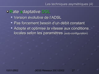 Les techniques asymétriques (4)

   Rate adaptative DSL
    
        Version évolutive de l’ADSL
       Pas forcement besoin d’un débit constant
       Adapte et optimise la vitesse aux conditions
        locales selon les paramètres (auto-configuration)




10/01/2002           DESS Réseaux 2001/2002   27
 