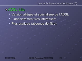 Les techniques asymétriques (5)

   ADSL-Lite
    
        Version allégée et spécialisée de l’ADSL
       Financièrement très intéressant
       Plus pratique (absence de filtre)




10/01/2002          DESS Réseaux 2001/2002   28
 
