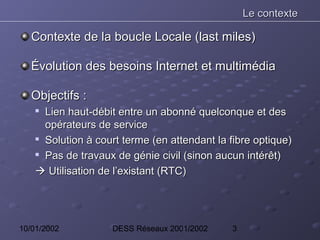Le contexte

   Contexte de la boucle Locale (last miles)

   Évolution des besoins Internet et multimédia

   Objectifs :
    
      Lien haut-débit entre un abonné quelconque et des
      opérateurs de service
    
      Solution à court terme (en attendant la fibre optique)
     Pas de travaux de génie civil (sinon aucun intérêt)


     Utilisation de l’existant (RTC)




10/01/2002          DESS Réseaux 2001/2002    3
 