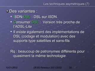 Les techniques asymétriques (7)

   Des variantes :
    
        ISDN-DSL : DSL sur ISDN.
       Consumer DSL : Version très proche de
        l’ADSL-Lite
    
        Il existe également des implémentations de
        DSL (codage et modulation) avec des
        supports type satellites et sans-fils

    Rq : beaucoup de patronymes différents pour
     quasiment la même technologie


10/01/2002         DESS Réseaux 2001/2002   30
 