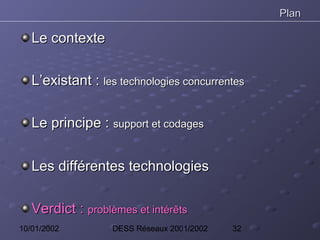 Plan

   Le contexte

   L’existant : les technologies concurrentes

   Le principe : support et codages


   Les différentes technologies

   Verdict : problèmes et intérêts
10/01/2002         DESS Réseaux 2001/2002   32
 