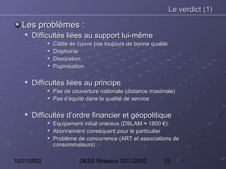 Le verdict (1)

   Les problèmes :
       Difficultés liées au support lui-même
                Câble de cuivre pas toujours de bonne qualité
                Diaphonie
                Dissipation
                Pupinisation

    
        Difficultés liées au principe
                Pas de couverture nationale (distance maximale)
                Pas d’équité dans la qualité de service

    
        Difficultés d’ordre financier et géopolitique
                Equipement initial onéreux (DSLAM ≈ 1800 €)
                Abonnement conséquent pour le particulier
                Problème de concurrence (ART et associations de
                 consommateurs)

10/01/2002                 DESS Réseaux 2001/2002           33
 
