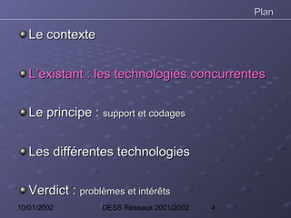 Plan

   Le contexte


   L’existant : les technologies concurrentes

   Le principe : support et codages


   Les différentes technologies

   Verdict : problèmes et intérêts
10/01/2002         DESS Réseaux 2001/2002   4
 