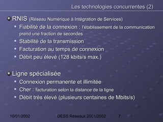 Les technologies concurrentes (2)

 RNIS (Réseau Numérique à Intégration de Services)
  
      Fiabilité de la connexion : l'établissement de la communication
      prend une fraction de secondes
  
      Stabilité de la transmission
     Facturation au temps de connexion
     Débit peu élevé (128 kbits/s max.)


 Ligne spécialisée
     Connexion permanente et illimitée
     Cher : facturation selon la distance de la ligne
     Débit très élevé (plusieurs centaines de Mbits/s)


10/01/2002             DESS Réseaux 2001/2002       7
 