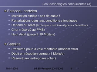 Les technologies concurrentes (3)

 Faisceau hertzien
  
      Installation simple : pas de câble !
  
      Perturbations dues aux conditions climatiques
     Dépend du relief (le récepteur doit être aligné sur l’émetteur)
     Cher (réservé au PME)
     Haut débit (jusqu’à 10 Mbits/s)


 Satellite
     Problème pour la voie montante (modem V90)
     Débit en réception correct (1 Mbits/s)
     Réservé aux entreprises (cher)


10/01/2002              DESS Réseaux 2001/2002        8
 