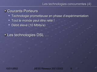 Les technologies concurrentes (4)

 Courants Porteurs
  
      Technologie prometteuse en phase d’expérimentation
  
      Tout le monde peut être relié !
     Débit élevé (10 Mbits/s)


 Les technologies DSL …




10/01/2002          DESS Réseaux 2001/2002   9
 