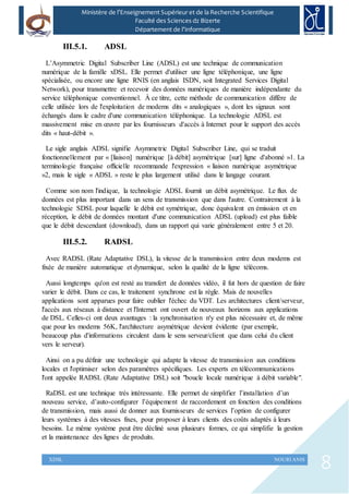 8XDSL NOURI ANIS
Ministère de l’Enseignement Supérieur et de la Recherche Scientifique
Faculté des Sciences dz Bizerte
Département de l’Informatique
III.5.1. ADSL
L’Asymmetric Digital Subscriber Line (ADSL) est une technique de communication
numérique de la famille xDSL. Elle permet d'utiliser une ligne téléphonique, une ligne
spécialisée, ou encore une ligne RNIS (en anglais ISDN, soit Integrated Services Digital
Network), pour transmettre et recevoir des données numériques de manière indépendante du
service téléphonique conventionnel. À ce titre, cette méthode de communication diffère de
celle utilisée lors de l'exploitation de modems dits « analogiques », dont les signaux sont
échangés dans le cadre d'une communication téléphonique. La technologie ADSL est
massivement mise en œuvre par les fournisseurs d'accès à Internet pour le support des accès
dits « haut-débit ».
Le sigle anglais ADSL signifie Asymmetric Digital Subscriber Line, qui se traduit
fonctionnellement par « [liaison] numérique [à débit] asymétrique [sur] ligne d'abonné »1. La
terminologie française officielle recommande l'expression « liaison numérique asymétrique
»2, mais le sigle « ADSL » reste le plus largement utilisé dans le langage courant.
Comme son nom l'indique, la technologie ADSL fournit un débit asymétrique. Le flux de
données est plus important dans un sens de transmission que dans l'autre. Contrairement à la
technologie SDSL pour laquelle le débit est symétrique, donc équivalent en émission et en
réception, le débit de données montant d'une communication ADSL (upload) est plus faible
que le débit descendant (download), dans un rapport qui varie généralement entre 5 et 20.
III.5.2. RADSL
Avec RADSL (Rate Adaptative DSL), la vitesse de la transmission entre deux modems est
fixée de manière automatique et dynamique, selon la qualité de la ligne télécoms.
Aussi longtemps qu'on est resté au transfert de données vidéo, il fut hors de question de faire
varier le débit. Dans ce cas, le traitement synchrone est la règle. Mais de nouvelles
applications sont apparues pour faire oublier l'échec du VDT. Les architectures client/serveur,
l'accès aux réseaux à distance et l'Internet ont ouvert de nouveaux horizons aux applications
de DSL. Celles-ci ont deux avantages : la synchronisation n'y est plus nécessaire et, de même
que pour les modems 56K, l'architecture asymétrique devient évidente (par exemple,
beaucoup plus d'informations circulent dans le sens serveur/client que dans celui du client
vers le serveur).
Ainsi on a pu définir une technologie qui adapte la vitesse de transmission aux conditions
locales et l'optimiser selon des paramètres spécifiques. Les experts en télécommunications
l'ont appelée RADSL (Rate Adaptative DSL) soit "boucle locale numérique à débit variable".
RaDSL est une technique très intéressante. Elle permet de simplifier l’installation d’un
nouveau service, d’auto-configurer l’équipement de raccordement en fonction des conditions
de transmission, mais aussi de donner aux fournisseurs de services l’option de configurer
leurs systèmes à des vitesses fixes, pour proposer à leurs clients des coûts adaptés à leurs
besoins. Le même système peut être décliné sous plusieurs formes, ce qui simplifie la gestion
et la maintenance des lignes de produits.
 