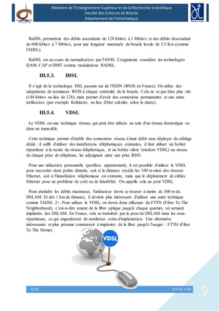9XDSL NOURI ANIS
Ministère de l’Enseignement Supérieur et de la Recherche Scientifique
Faculté des Sciences dz Bizerte
Département de l’Informatique
RaDSL permettrait des débits ascendants de 128 kbits/s à 1 Mbits/s et des débits descendant
de 600 kbits/s à 7 Mbits/s, pour une longueur maximale de boucle locale de 5,5 Km (comme
l'ADSL).
RaDSL est en cours de normalisation par l'ANSI. L'organisme considère les technologies
QAM, CAP et DMT comme modulations RADSL.
III.5.3. IDSL
Il s’agit de la technologie DSL passant sur de l’ISDN (RNIS en France). On utilise des
adaptateurs de terminaux RNIS à chaque extrémité de la boucle. Cela ne va pas bien plus vite
(144 kbits/s au lieu de 128), mais permet d'avoir des connexions permanentes et une autre
tarification (par exemple forfaitaire, au lieu d'être calculée selon la durée).
III.5.4. VDSL
Le VDSL est une technique réseau, qui peut être utilisée au sein d'un réseau domestique ou
dans un immeuble.
Cette technique permet d'établir des connexions réseau à haut débit sans déployer de câblage
dédié : il suffit d'utiliser des installations téléphoniques existantes, il faut utiliser un boîtier
répartiteur à la racine du réseau téléphonique, et un boîtier client (modem VDSL) au niveau
de chaque prise de téléphone, lui adjoignant ainsi une prise RJ45.
Pour une utilisation personnelle (pavillon, appartement), il est possible d'utiliser le VDSL
pour raccorder deux points distants, soit si la distance excède les 100 m maxi des réseaux
Ethernet, soit si l'installation téléphonique est existante, mais que le déploiement de câbles
Ethernet pose un problème de coût ou de faisabilité. On appelle cela un pont VDSL.
Pour atteindre les débits maximaux, l'utilisateur devra se trouver à moins de 300 m du
DSLAM. Et dès 1 km de distance, il devient plus intéressant d'utiliser une autre technique
comme l'ADSL 2+. Pour utiliser le VDSL, on devra donc effectuer du FTTN (Fiber To The
Neighborhood), c’est-à-dire amené de la fibre optique jusqu'à chaque quartier, où seraient
implantés des DSLAM. En France, cela se traduirait par la pose de DSLAM dans les sous-
répartiteurs, ce qui engendrerait de nombreux coûts d'implantation. Une alternative
intéressante et plus pérenne consisterait à implanter de la fibre jusqu'à l'usager : FTTH (Fiber
To The Home).
 