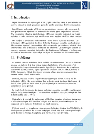 1XDSL NOURI ANIS
Ministère de l’Enseignement Supérieur et de la Recherche Scientifique
Faculté des Sciences dz Bizerte
Département de l’Informatique
I. Introduction
Depuis l’avènement des technologies xDSL (Digital Subscriber Line), la paire torsadée en
cuivre a retrouvé un intérêt grandissant parmi les grandes entreprises de télécommunication.
Les différentes technologies xDSL ont une caractéristique commune, elles permettent de
faire passer des flux importants de données sur de simples lignes téléphoniques torsadées.
Une présentation exhaustive des technologies xDSL sera présentée, en insistant sur l’aspect
technique et en les comparants avec les différentes autres solutions similaires mises en œuvre.
Des exemples d’applications vont démontrer l’intérêt réel de la part des industriels. Les
technologies xDSL permettent des débits de l’ordre de plusieurs mégabits sans bouleverser
l’infrastructure existante. La transmission xDSL ne nécessite que de simples paires de cuivre
omniprésentes dans les réseaux de distribution des opérateurs. Ces technologies utilisent les
structures existantes, permettant de transférer les données entre l’utilisateur et le réseau, sans
nécessité un investissement astronomique de la part des opérateurs de télécommunication.
II. Problèmes
La première difficulté rencontrée fut les derniers Km de transmission. Il a tout d’abord été
envisagé de déployer de la fibre optique jusque chez l’abonné. L’investissement s’est
cependant révélé trop coûteux et la rentabilité hypothétique. Pour contrer les technologies
concurrentes (Câble, Numéris, Lignes spécialisées, Modems X2/K56, MMDS, Satellite et
Câbles électriques), il fallait donc trouver une autre solution pour proposer des services
assurant du haut débit à moindre coût.
Pour cela, une seule solution : doper le réseau téléphonique existant. C’est le but des
technologies xDSL. Elles seront utilisées dans la dernière partie du réseau téléphonique : la
boucle locale (partie du réseau reliant la prise téléphonique d’un abonné au central de
commutation le plus proche).
La boucle locale fait transiter les signaux analogiques pour être compatible avec l'immense
majorité des postes téléphoniques. Ceux-ci utilisent les signaux électriques analogiques dans
la bande audible 300 - 3400 Hz.
On touche ici le point clé des technologies xDSL. Elles permettent d'employer des moyens
d'accès universel (plus de 700 millions de lignes sont installées dans le monde) tout en
s'appuyant sur les méthodes de traitement du signal numérique.
L'idée de base de ces technologies est de repousser la barrière théorique des 300-3400 Hz de
bande passante qu’utilisent les modems analogiques actuels 56K Mais ce n’est pas si simple
car la dissipation d'énergie, la diaphonie et la pupinisation posent problème.
 