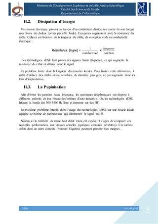 3XDSL NOURI ANIS
Ministère de l’Enseignement Supérieur et de la Recherche Scientifique
Faculté des Sciences dz Bizerte
Département de l’Informatique
II.2. Dissipation d’énergie
Un courant électrique passant au travers d'un conducteur dissipe une partie de son énergie
sous forme de chaleur (pertes par effet Joule). Ces pertes augmentent avec la résistance du
câble. Celle-ci est fonction de la longueur du câble, de sa section et de sa conductivité
électrique :
Résistance (ligne) =
téconductivi
1
x
tion
longueur
sec
Les technologies xDSL font passer des signaux haute fréquence, ce qui augmente la
résistance du câble et atténue donc le signal.
Ce problème limite donc la longueur des boucles locales. Pour limiter cette atténuation, il
suffit d’utiliser des câbles moins sensibles, de diamètre plus gros, ce qui augmente donc les
frais d’implantation.
II.3. La Pupinisation
Afin d'éviter les parasites haute fréquence, les opérateurs téléphoniques ont disposé à
différents endroits de leur réseau des bobines d'auto-induction. Or, les technologies xDSL
laissent la bande des 300-3400 Hz libre et émettent sur des HF.
Le troisième problème interdit donc l’usage des technologies xDSL sur une boucle locale
équipée de bobine de pupinisation, qui éliminerait le signal en HF.
Notons ici la relativité du terme haut débit. Dans cet exposé, il s’agira de comparer ces
nouvelles performances aux vitesses actuelles (quelques centaines de kbits/s). Ces mêmes
débits dans un autre contexte (routeurs Gigabits) pourront paraître bien maigres…
 