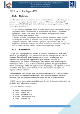 4XDSL NOURI ANIS
Ministère de l’Enseignement Supérieur et de la Recherche Scientifique
Faculté des Sciences dz Bizerte
Département de l’Informatique
III. Les technologies DSL
III.1. Historique
Le DSL est une technique relativement ancienne. Cette technologie a en effet été conçue et
pensée il y a une vingtaine d'années par les laboratoires BellCore, qui ont développé le
premier réseau DSL. L'intérêt porté à cette technologie est revenu au goût du jour en 1997
environ, pour deux raisons :
 Tout d'abord, le déploiement massif de la fibre optique, jusque chez l'abonné, envisagé
au début des années 1990 s'est révélé un investissement trop onéreux, à la rentabilité
hypothétique. Il fallait donc trouver une autre solution pour proposer des services
assurant de hauts débits à moindre coût ;
 Ensuite, la réforme, en septembre 1996, des télécoms américaines mettait un terme
aux monopoles en matière de téléphonie locale, ouvrant ainsi la compétition entre
compagnies régionales, câblo-opérateurs, opérateurs longue distance, ISP , etc. Les
téléphonistes furent alors confrontés à la montée en puissance des solutions de type câble.
Pour les contrer, une seule solution : doper le réseau téléphonique existant.
III.2. Présentation
Le sigle xDSL regroupe plusieurs variantes de techniques de transmissions hauts débits,
utilisant la ligne téléphonique. Une paire de cuivre offre une bande passante de 1Mhz, or
seulement 4khz sont utilisés pour la transmission de la voix. Les technologies xDSL
exploitent cette bande passante supplémentaire pour créer ainsi deux voies de
communications. Les versions des technologies xDSL diffèrent par le nombre de paires
téléphoniques utilisés (1 ou 2), le choix des fréquences porteuses et le type de modulation
utilisée. La technologie ADSL met en place un débit dissymétrique, plus important sur la voie
descendante (VD) que sur la voie Montante (VM). Cette dissymétrie est adaptée aux
exigences de l'accès à Internet.
Les technologies xDSL reposent sur le concept de « super modems ». Ce sont des boîtiers,
où sont couplés des modulateurs-démodulateurs à très hautes performances, placés aux
extrémités d’une ligne en paires torsadés pour réaliser une ligne d’abonné numérique.
L'xDSL regroupe tout ce qui permet de faire passer des flots de données à grande vitesse sur
de simples lignes téléphoniques torsadées.
Il en existe différentes variantes :
 HDSL : High bit rate DSL
 SDSL : Symetric DSL
 ADSL : Asymmetric DSL
 RADSL : Rate adaptative DSL
 VDSL : Very high DSL
 