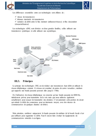 5XDSL NOURI ANIS
Ministère de l’Enseignement Supérieur et de la Recherche Scientifique
Faculté des Sciences dz Bizerte
Département de l’Informatique
Les différences essentielles entre ces technologies sont affaires de :
 vitesse de transmission
 distance maximale de transmission
 variation de débit entre le flux montant (utilisateur/réseau) et flux descendant
(réseau/utilisateur)
Les technologies xDSL sont divisées en deux grandes familles, celles utilisant une
transmission symétrique et celle utilisant une asymétrique.
III.3. Principes
Le principe des technologies DSL est de réaliser une transmission haut débit en utilisant le
réseau téléphonique existant. Ce réseau est constitué de paires de cuivre torsadées ; médium
qui supporte une bande passante pouvant aller jusqu’à 1 Mhz.
Or, l’utilisation du réseau téléphonique ne concerne qu’une bande passante de 4000 Hz,
initialement prévue pour transmettre de la voix mais que nous utilisons également
actuellement pour essayer de transmettre des données. C’est justement cette portion de circuit
qui ralentit le débit des connexions pour un internaute moyen, avec des vitesses de
communication de quelques dizaines de kbits/s.
Mais attention, améliorer uniquement la bande passante du médium de la boucle locale n’est
pas suffisant pour augmenter le débit. Faut-il encore faire évoluer les équipements de
communications rattachés à ces lignes.
 