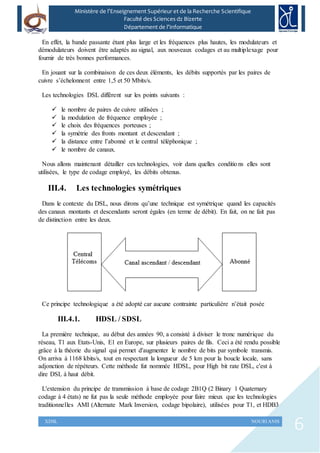 6XDSL NOURI ANIS
Ministère de l’Enseignement Supérieur et de la Recherche Scientifique
Faculté des Sciences dz Bizerte
Département de l’Informatique
En effet, la bande passante étant plus large et les fréquences plus hautes, les modulateurs et
démodulateurs doivent être adaptés au signal, aux nouveaux codages et au multiplexage pour
fournir de très bonnes performances.
En jouant sur la combinaison de ces deux éléments, les débits supportés par les paires de
cuivre s’échelonnent entre 1,5 et 50 Mbits/s.
Les technologies DSL diffèrent sur les points suivants :
 le nombre de paires de cuivre utilisées ;
 la modulation de fréquence employée ;
 le choix des fréquences porteuses ;
 la symétrie des fronts montant et descendant ;
 la distance entre l’abonné et le central téléphonique ;
 le nombre de canaux.
Nous allons maintenant détailler ces technologies, voir dans quelles conditions elles sont
utilisées, le type de codage employé, les débits obtenus.
III.4. Les technologies symétriques
Dans le contexte du DSL, nous dirons qu’une technique est symétrique quand les capacités
des canaux montants et descendants seront égales (en terme de débit). En fait, on ne fait pas
de distinction entre les deux.
Ce principe technologique a été adopté car aucune contrainte particulière n’était posée
III.4.1. HDSL / SDSL
La première technique, au début des années 90, a consisté à diviser le tronc numérique du
réseau, T1 aux Etats-Unis, E1 en Europe, sur plusieurs paires de fils. Ceci a été rendu possible
grâce à la théorie du signal qui permet d'augmenter le nombre de bits par symbole transmis.
On arriva à 1168 kbits/s, tout en respectant la longueur de 5 km pour la boucle locale, sans
adjonction de répéteurs. Cette méthode fut nommée HDSL, pour High bit rate DSL, c'est à
dire DSL à haut débit.
L'extension du principe de transmission à base de codage 2B1Q (2 Binary 1 Quaternary
codage à 4 états) ne fut pas la seule méthode employée pour faire mieux que les technologies
traditionnelles AMI (Alternate Mark Inversion, codage bipolaire), utilisées pour T1, et HDB3
 