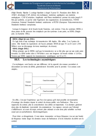 7XDSL NOURI ANIS
Ministère de l’Enseignement Supérieur et de la Recherche Scientifique
Faculté des Sciences dz Bizerte
Département de l’Informatique
(High Density Bipolar 3, codage bipolaire à degré 3) pour E1. Paradyne alors filiale de
AT&T, développa CAP, dérivée des techniques modernes appliquées aux modems
analogiques. CAP (Carrierless Amplitude and Phase modulation) permet de coder jusqu'à 9
bits par symbole, ce qui lui valut l'agrément des organisations de normalisation, l'ANSI
(American National Standards Institute) américaine et l'ETSI (European Telecomminication
Standards Institute) européenne.
Lorsque la longueur de la boucle locale l'autorise, soit environ 3 km, les systèmes HDSL à
deux paires de fils peuvent être remplacés par des systèmes à une paire, ou SDSL (Single-
pair, ou Symetric DSL).
HDSL (High bit rate DSL)
Il s’agit donc d’une technique de transmission full duplex. Elle utilise 2 ou 3 paires de
cuivre. Elle fournit les équivalents de l’accès primaire RNIS de type T1 ou E1 (soit 1,544
Mbits/s avec un découpage du tronc numérique du réseau).
SDSL (Single DSL)
Même principe que le HDSL sauf que la transmission ne se fait plus que sur une seule paire
torsadée. Le débit tombe alors à 768 kbits/s avec une longueur de boucle réduite à 3,6 Km.
Notons que SDSL supporte les transmissions symétriques sur E1 et T1.
III.5. Les technologies asymétriques
Ces techniques sont basées sur une différence de la capacité des canaux ascendant et
descendant (en terme de débit), généralement favorable pour le premier. Ces canaux sont
simplex.
En effet, c’est par l’expérience que l'on s'est aperçu qu'il était possible de transmettre
d’avantage des données depuis le central du réseau public vers l'utilisateur. Plus on se
rapproche du central, plus la concentration des câbles est importante. Ces derniers génèrent
donc plus de diaphonie à proximité du commutateur. Les signaux envoyés par l’abonné
s’affaiblissent au cours du trajet, arrivent plus atténués et sont donc plus sensibles au bruit
causé par ces perturbations électromagnétiques.
Pour éviter ce désagrément, il vaut mieux transmettre en basse fréquence (ou sur une bande
de fréquence moins large) les données issues de l'utilisateur d’où la réduction du débit vers le
central.
 