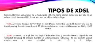 TIPOS DE XDSL
Existen diferentes variaciones de la Tecnología DSL. De hecho existen tantas que por ello se les
refiere con el término xDSL, donde x es una variable e indica el tipo.
1. VDSL, Acrónimo de siglas de Very high bit-rate Digital Subscriber Line (DSL de muy alta tasa de
transferencia). Permite tasas de casi 50 Mbps en distancias comprendidas entre los 100 y 1500
metros.
2. HDSL, Acrónimo de High bit rate Digital Subscriber Line (Línea de abonado digital de alta
velocidad binaria.) El modem habilita el establecimiento telefónico de un circuito digital
unidireccional a una velocidad de entre 1.5 y 2 Mbps.
 