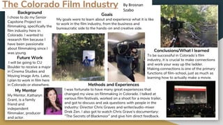 The Colorado Film Industry
Background
I chose to do my Senior
Capstone Project on
filmmaking, specifically the
film industry here in
Colorado. I wanted to
research film because I
have been passionate
about filmmaking since I
was young.
Future Work
I will be going to CU
Boulder to receive a major
in Cinema Studies and
Moving Image Arts. Later,
I plan to work in film here
in Colorado or elsewhere.
My Mentor
My Mentor, Katharyn
Grant, is a family
friend and
independent
filmmaker, producer
and actor.
Goals
My goals were to learn about and experience what it is like
to work in the film industry, from the business and
bureaucratic side to the hands-on and creative side.
Methods and Experiences
I was fortunate to have many great experiences that
changed my view on filmmaking in Colorado. I talked at
various film festivals, worked on a shoot for a movie trailer,
and got to discuss and ask questions with people in the
industry: Director Chris Graves and writer/audio-mixer
Drek Zen. I also got to watch Chris Grave’s documentary:
“The Secrets of Blackmoor” and give him direct feedback.
Conclusions/What I learned
To be successful in Colorado’s film
industry, it is crucial to make connections
and work your way up the ladder.
Making connections is one of the primary
functions of film-school, just as much as
learning how to actually make a movie.
By Brosnan
Szabo
 