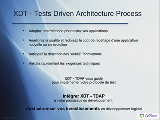 XDT - Tests Driven Architecture Process Adoptez une méthode pour tester vos applications Améliorez la qualité et réduisez le co ût de recettage d’une application nouvelle ou en évolution Anticipez la détection des “oublis” fonctionnels Validez rapidement les exigences techniques XDT - TDAP vous guide pour implémenter votre protocole de test Intégrer XDT - TDAP à votre processus de développement, c’est   péreniser vos investissements  en développement logiciel 