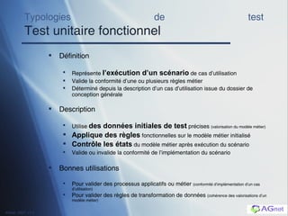 Typologies de test Test unitaire fonctionnel Définition Représente  l’exécution d’un scénario  de cas d’utilisation Valide la conformité d’une ou plusieurs règles métier Déterminé depuis la description d’un cas d’utilisation issue du dossier de conception générale Description Utilise  des données initiales de test  précises  (valorisation du modèle métier) Applique des règles  fonctionnelles sur le modèle métier initialisé Contr ôle les états  du modèle métier après exécution du scénario Valide ou invalide la conformité de l’implémentation du scénario Bonnes utilisations Pour valider  des processus applicatifs ou métier  (conformité d’implémentation d’un cas d’utilisation) Pour valider des règles de transformation de données  (cohérence des valorisations d’un modèle métier) 