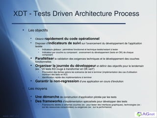 XDT - Tests Driven Architecture Process Les objectifs Obtenir  rapidement du code opérationnel Disposer d’ indicateurs de suivi  sur l’avancement du développement de l’application testée Indicateurs globaux : périmètres fonctionnel et technique testés/restant à tester Indicateur par couche ou composant : avancement du développement (tests en OK) de chaque composant Paralléliser  la validation des exigences techniques et le développement des couches fonctionnelles Organiser la journée du développeur  et définir des objectifs  pour le lendemain (ex : “20 tests KO rouge à transformer en OK vert”) Priorisation des t âches selons les scénarios de test à terminer (implémentation des cas d’utilisation montrant des tests en KO) Identification rapide des implémentations à terminer Garantir la non-regression  d’une application en cours d’évolution Les moyens Une démarche  de construction d’application pilotée par les tests Des frameworks  d’implémentation spécialisés pour développer des tests Frameworks dédiés à certaines couches (ex : pour tester des interfaces graphiques), technologies (ex : sur les ressources consommées) ou exigences (ex : sur la performance) 