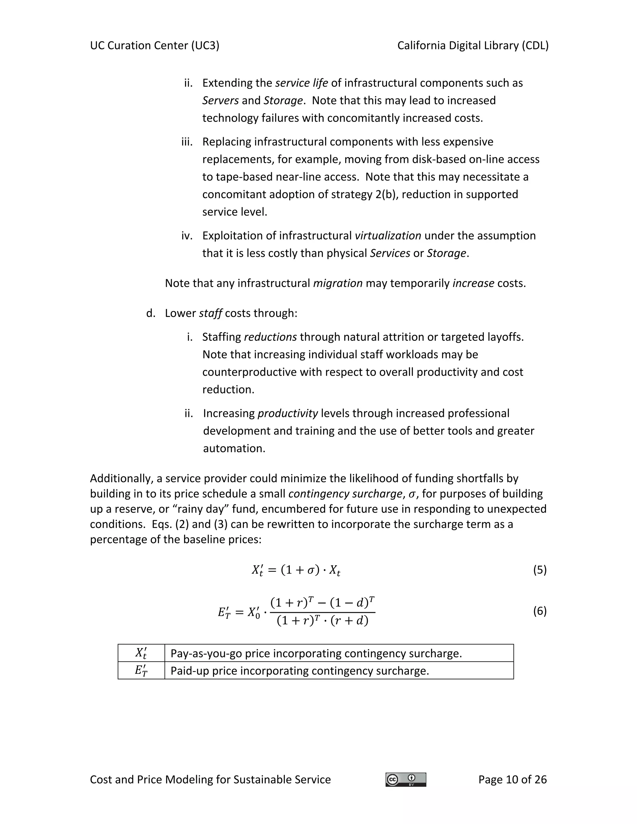 UC Curation Center (UC3)    California Digital Library (CDL) 
Cost and Price Modeling for Sustainable Service  Page 10 of 26 
ii. Extending the service life of infrastructural components such as 
Servers and Storage.  Note that this may lead to increased 
technology failures with concomitantly increased costs. 
iii. Replacing infrastructural components with less expensive 
replacements, for example, moving from disk‐based on‐line access 
to tape‐based near‐line access.  Note that this may necessitate a 
concomitant adoption of strategy 2(b), reduction in supported 
service level. 
iv. Exploitation of infrastructural virtualization under the assumption 
that it is less costly than physical Services or Storage. 
Note that any infrastructural migration may temporarily increase costs. 
d. Lower staff costs through: 
i. Staffing reductions through natural attrition or targeted layoffs.  
Note that increasing individual staff workloads may be 
counterproductive with respect to overall productivity and cost 
reduction. 
ii. Increasing productivity levels through increased professional 
development and training and the use of better tools and greater 
automation. 
Additionally, a service provider could minimize the likelihood of funding shortfalls by 
building in to its price schedule a small contingency surcharge,  , for purposes of building 
up a reserve, or “rainy day” fund, encumbered for future use in responding to unexpected 
conditions.  Eqs. (2) and (3) can be rewritten to incorporate the surcharge term as a 
percentage of the baseline prices: 
 
1 ·   (5)
 
·
1 1
1 ·
  (6)
 
  Pay‐as‐you‐go price incorporating contingency surcharge. 
  Paid‐up price incorporating contingency surcharge. 
 
   
 