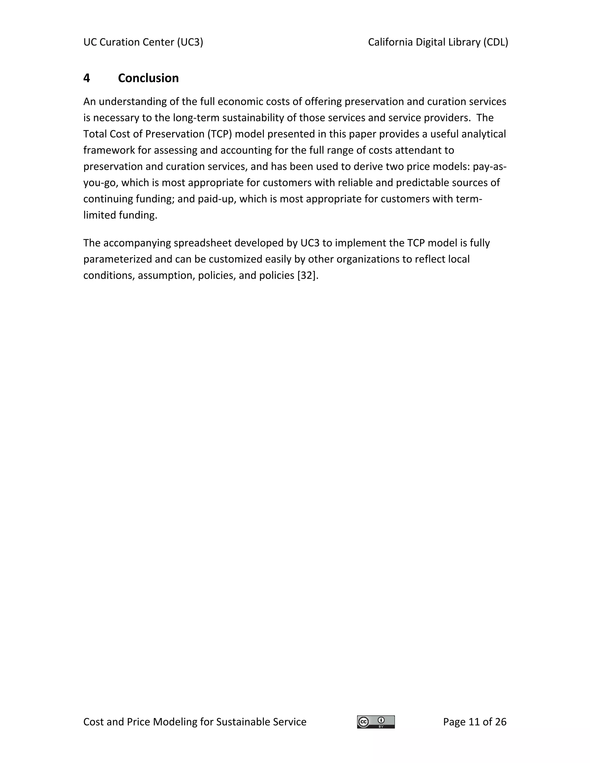 UC Curation Center (UC3)    California Digital Library (CDL) 
Cost and Price Modeling for Sustainable Service  Page 11 of 26 
4  Conclusion 
An understanding of the full economic costs of offering preservation and curation services 
is necessary to the long‐term sustainability of those services and service providers.  The 
Total Cost of Preservation (TCP) model presented in this paper provides a useful analytical 
framework for assessing and accounting for the full range of costs attendant to 
preservation and curation services, and has been used to derive two price models: pay‐as‐
you‐go, which is most appropriate for customers with reliable and predictable sources of 
continuing funding; and paid‐up, which is most appropriate for customers with term‐
limited funding. 
The accompanying spreadsheet developed by UC3 to implement the TCP model is fully 
parameterized and can be customized easily by other organizations to reflect local 
conditions, assumption, policies, and policies [32]. 
   
 