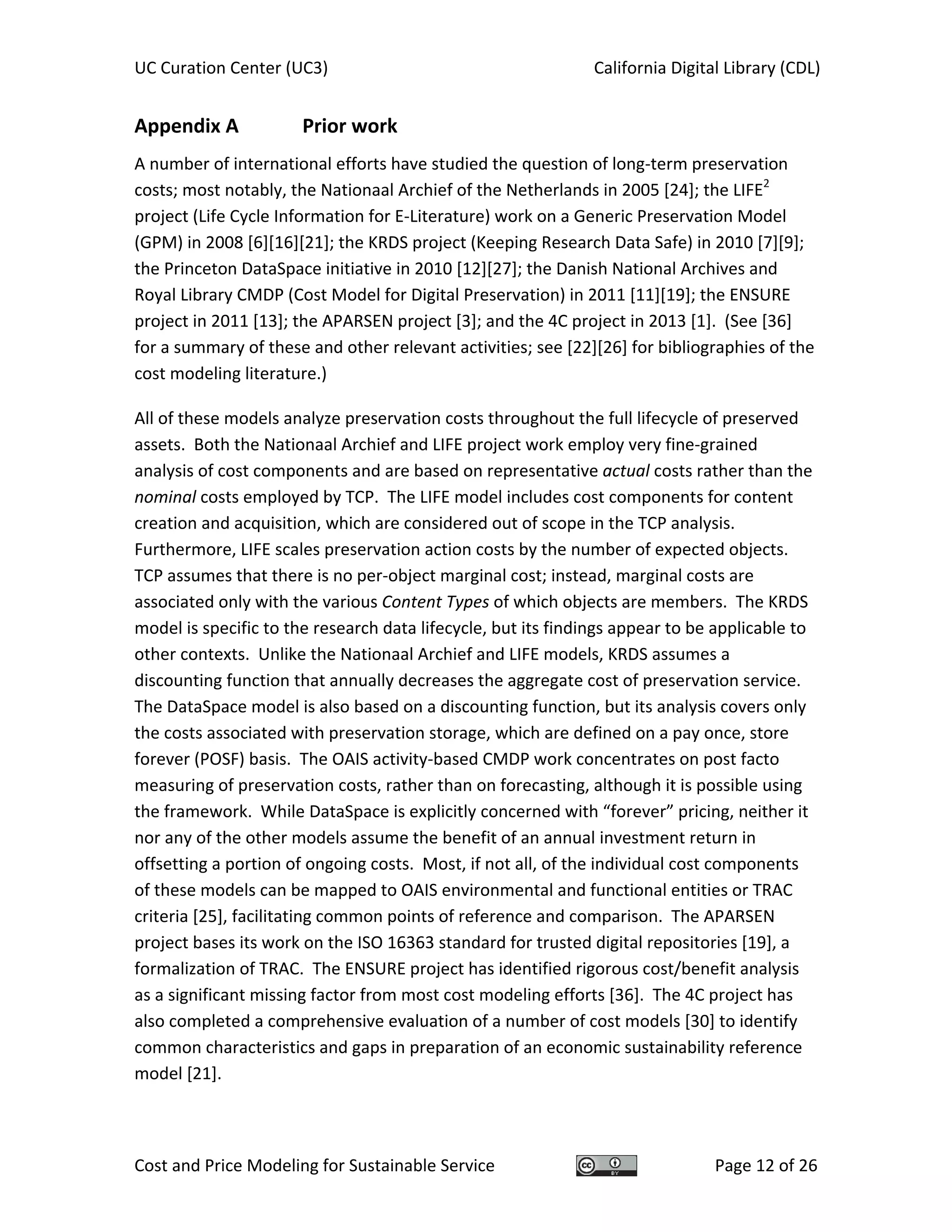UC Curation Center (UC3)    California Digital Library (CDL) 
Cost and Price Modeling for Sustainable Service  Page 12 of 26 
Appendix A   Prior work 
A number of international efforts have studied the question of long‐term preservation 
costs; most notably, the Nationaal Archief of the Netherlands in 2005 [24]; the LIFE2
 
project (Life Cycle Information for E‐Literature) work on a Generic Preservation Model 
(GPM) in 2008 [6][16][21]; the KRDS project (Keeping Research Data Safe) in 2010 [7][9]; 
the Princeton DataSpace initiative in 2010 [12][27]; the Danish National Archives and 
Royal Library CMDP (Cost Model for Digital Preservation) in 2011 [11][19]; the ENSURE 
project in 2011 [13]; the APARSEN project [3]; and the 4C project in 2013 [1].  (See [36] 
for a summary of these and other relevant activities; see [22][26] for bibliographies of the 
cost modeling literature.) 
All of these models analyze preservation costs throughout the full lifecycle of preserved 
assets.  Both the Nationaal Archief and LIFE project work employ very fine‐grained 
analysis of cost components and are based on representative actual costs rather than the 
nominal costs employed by TCP.  The LIFE model includes cost components for content 
creation and acquisition, which are considered out of scope in the TCP analysis.  
Furthermore, LIFE scales preservation action costs by the number of expected objects.  
TCP assumes that there is no per‐object marginal cost; instead, marginal costs are 
associated only with the various Content Types of which objects are members.  The KRDS 
model is specific to the research data lifecycle, but its findings appear to be applicable to 
other contexts.  Unlike the Nationaal Archief and LIFE models, KRDS assumes a 
discounting function that annually decreases the aggregate cost of preservation service.  
The DataSpace model is also based on a discounting function, but its analysis covers only 
the costs associated with preservation storage, which are defined on a pay once, store 
forever (POSF) basis.  The OAIS activity‐based CMDP work concentrates on post facto 
measuring of preservation costs, rather than on forecasting, although it is possible using 
the framework.  While DataSpace is explicitly concerned with “forever” pricing, neither it 
nor any of the other models assume the benefit of an annual investment return in 
offsetting a portion of ongoing costs.  Most, if not all, of the individual cost components 
of these models can be mapped to OAIS environmental and functional entities or TRAC 
criteria [25], facilitating common points of reference and comparison.  The APARSEN 
project bases its work on the ISO 16363 standard for trusted digital repositories [19], a 
formalization of TRAC.  The ENSURE project has identified rigorous cost/benefit analysis 
as a significant missing factor from most cost modeling efforts [36].  The 4C project has 
also completed a comprehensive evaluation of a number of cost models [30] to identify 
common characteristics and gaps in preparation of an economic sustainability reference 
model [21]. 
 