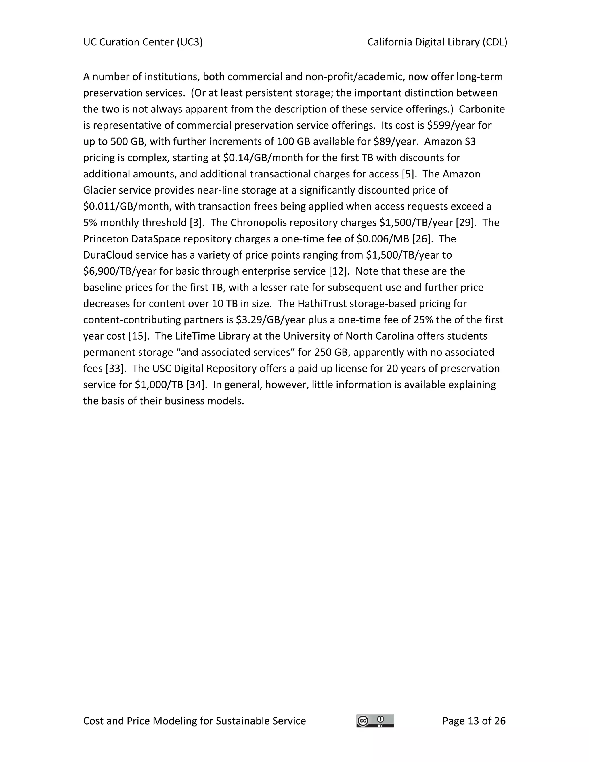 UC Curation Center (UC3)    California Digital Library (CDL) 
Cost and Price Modeling for Sustainable Service  Page 13 of 26 
A number of institutions, both commercial and non‐profit/academic, now offer long‐term 
preservation services.  (Or at least persistent storage; the important distinction between 
the two is not always apparent from the description of these service offerings.)  Carbonite 
is representative of commercial preservation service offerings.  Its cost is $599/year for 
up to 500 GB, with further increments of 100 GB available for $89/year.  Amazon S3 
pricing is complex, starting at $0.14/GB/month for the first TB with discounts for 
additional amounts, and additional transactional charges for access [5].  The Amazon 
Glacier service provides near‐line storage at a significantly discounted price of 
$0.011/GB/month, with transaction frees being applied when access requests exceed a 
5% monthly threshold [3].  The Chronopolis repository charges $1,500/TB/year [29].  The 
Princeton DataSpace repository charges a one‐time fee of $0.006/MB [26].  The 
DuraCloud service has a variety of price points ranging from $1,500/TB/year to 
$6,900/TB/year for basic through enterprise service [12].  Note that these are the 
baseline prices for the first TB, with a lesser rate for subsequent use and further price 
decreases for content over 10 TB in size.  The HathiTrust storage‐based pricing for 
content‐contributing partners is $3.29/GB/year plus a one‐time fee of 25% the of the first 
year cost [15].  The LifeTime Library at the University of North Carolina offers students 
permanent storage “and associated services” for 250 GB, apparently with no associated 
fees [33].  The USC Digital Repository offers a paid up license for 20 years of preservation 
service for $1,000/TB [34].  In general, however, little information is available explaining 
the basis of their business models. 
   
 