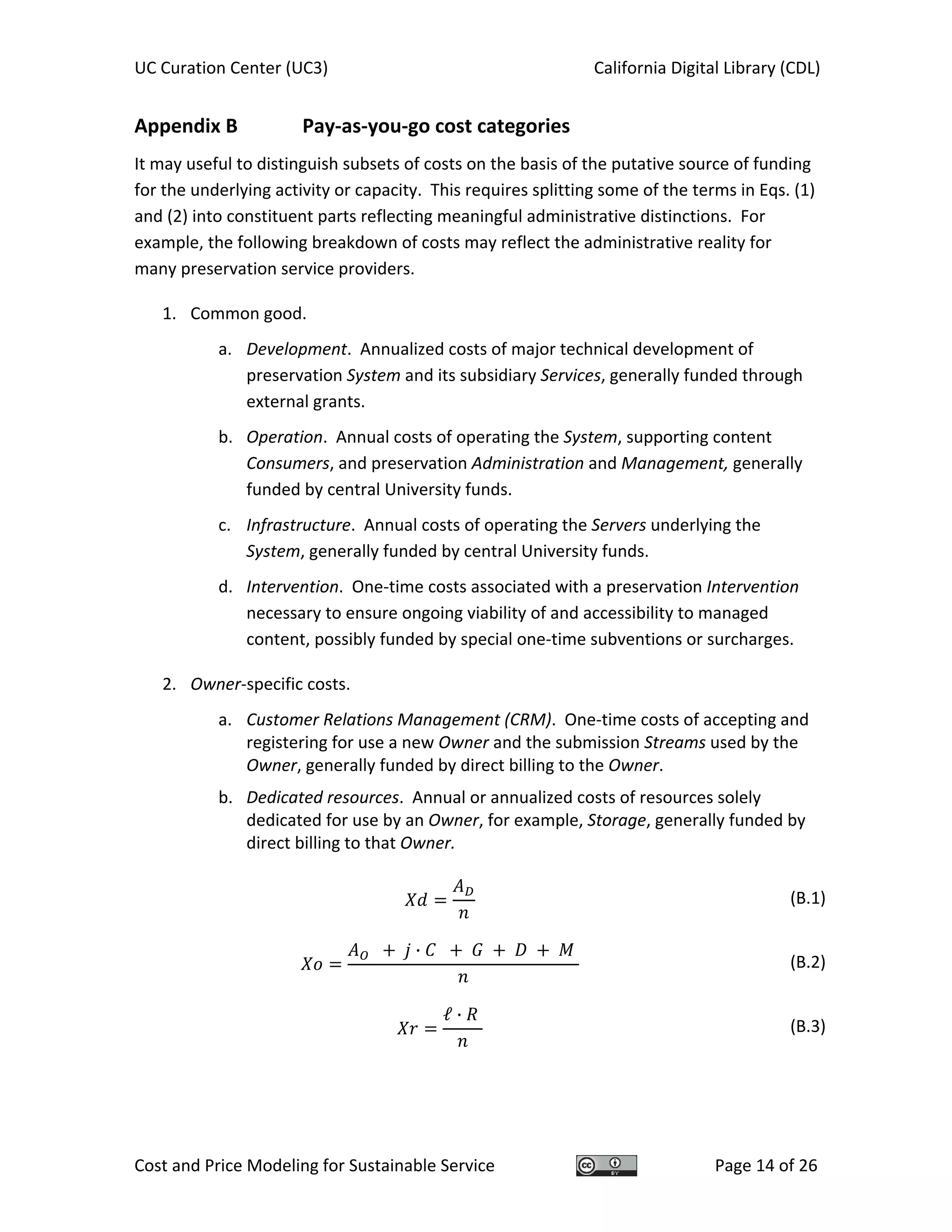 UC Curation Center (UC3)    California Digital Library (CDL) 
Cost and Price Modeling for Sustainable Service  Page 14 of 26 
Appendix B    Pay‐as‐you‐go cost categories 
It may useful to distinguish subsets of costs on the basis of the putative source of funding 
for the underlying activity or capacity.  This requires splitting some of the terms in Eqs. (1) 
and (2) into constituent parts reflecting meaningful administrative distinctions.  For 
example, the following breakdown of costs may reflect the administrative reality for 
many preservation service providers. 
1. Common good. 
a. Development.  Annualized costs of major technical development of 
preservation System and its subsidiary Services, generally funded through 
external grants. 
b. Operation.  Annual costs of operating the System, supporting content 
Consumers, and preservation Administration and Management, generally 
funded by central University funds. 
c. Infrastructure.  Annual costs of operating the Servers underlying the 
System, generally funded by central University funds. 
d. Intervention.  One‐time costs associated with a preservation Intervention 
necessary to ensure ongoing viability of and accessibility to managed 
content, possibly funded by special one‐time subventions or surcharges. 
2. Owner‐specific costs. 
a. Customer Relations Management (CRM).  One‐time costs of accepting and 
registering for use a new Owner and the submission Streams used by the 
Owner, generally funded by direct billing to the Owner. 
b. Dedicated resources.  Annual or annualized costs of resources solely 
dedicated for use by an Owner, for example, Storage, generally funded by 
direct billing to that Owner. 
 
(B.1)
·
  (B.2)
ℓ ·
  (B.3)
 