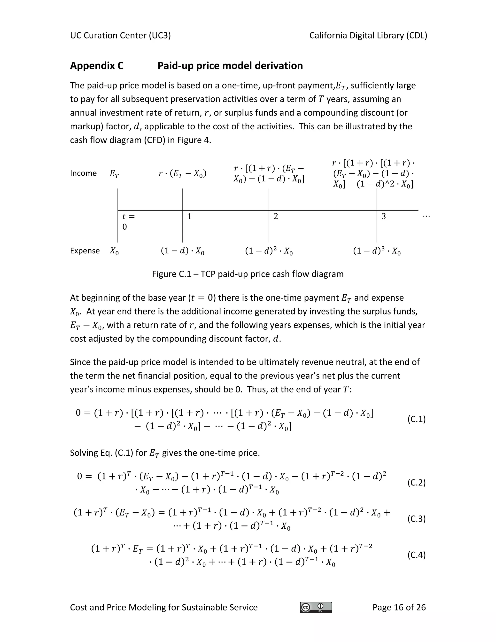 UC Curation Center (UC3)    California Digital Library (CDL) 
Cost and Price Modeling for Sustainable Service  Page 16 of 26 
Appendix C    Paid‐up price model derivation 
The paid‐up price model is based on a one‐time, up‐front payment, , sufficiently large 
to pay for all subsequent preservation activities over a term of   years, assuming an 
annual investment rate of return,  , or surplus funds and a compounding discount (or 
markup) factor,  , applicable to the cost of the activities.  This can be illustrated by the 
cash flow diagram (CFD) in Figure 4. 
Income      ·  
· 1 ·
1 ·   
· 1 · 1 ·
1 ·
1 ^2 ·
                 
                 
    
0  
  1     2   3  
                 
Expense      1 ·   1 · 1 ·
 
Figure C.1 – TCP paid‐up price cash flow diagram 
 
At beginning of the base year ( 0) there is the one‐time payment   and expense 
.  At year end there is the additional income generated by investing the surplus funds, 
0, with a return rate of  , and the following years expenses, which is the initial year 
cost adjusted by the compounding discount factor,  . 
Since the paid‐up price model is intended to be ultimately revenue neutral, at the end of 
the term the net financial position, equal to the previous year’s net plus the current 
year’s income minus expenses, should be 0.  Thus, at the end of year  : 
0 1 · 1 · 1 · · 1 · 0 1 · 0
1 · 0 1 · 0
(C.1)
 
Solving Eq. (C.1) for   gives the one‐time price. 
0 1 · 0 1 · 1 · 0 1 · 1
· 0 1 · 1 · 0
(C.2)
1 · 0 1 · 1 · 0 1 · 1 · 0
1 · 1 · 0  
(C.3)
1 · 1 · 0 1 · 1 · 0 1
· 1 · 0 1 · 1 · 0 
(C.4)
 