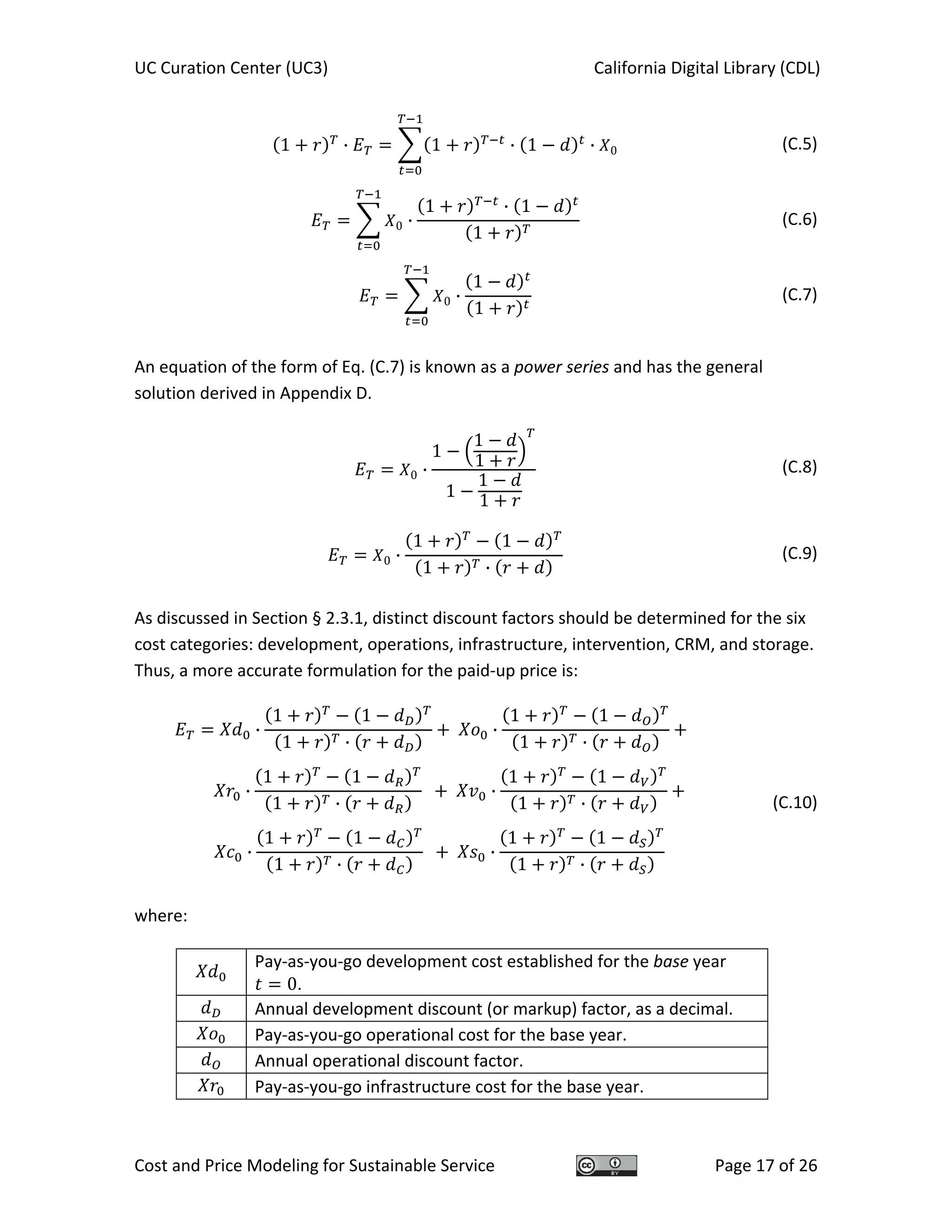 UC Curation Center (UC3)    California Digital Library (CDL) 
Cost and Price Modeling for Sustainable Service  Page 17 of 26 
1 · 1 · 1 · 0  (C.5)
0 ·
1 · 1
1
  (C.6)
0 ·
1
1
  (C.7)
 
An equation of the form of Eq. (C.7) is known as a power series and has the general 
solution derived in Appendix D. 
0 ·
1
1
1
1
1
1
(C.8)
0 ·
1 1
1 ·
  (C.9)
 
As discussed in Section § 2.3.1, distinct discount factors should be determined for the six 
cost categories: development, operations, infrastructure, intervention, CRM, and storage.  
Thus, a more accurate formulation for the paid‐up price is: 
·
1 1
1 ·
·
1 1
1 ·
 
·
1 1
1 ·
·
1 1
1 ·
 
·
1 1
1 ·
·
1 1
1 ·
 
 
(C.10)
where: 
 
Pay‐as‐you‐go development cost established for the base year 
0. 
  Annual development discount (or markup) factor, as a decimal. 
  Pay‐as‐you‐go operational cost for the base year. 
  Annual operational discount factor. 
  Pay‐as‐you‐go infrastructure cost for the base year. 
 
