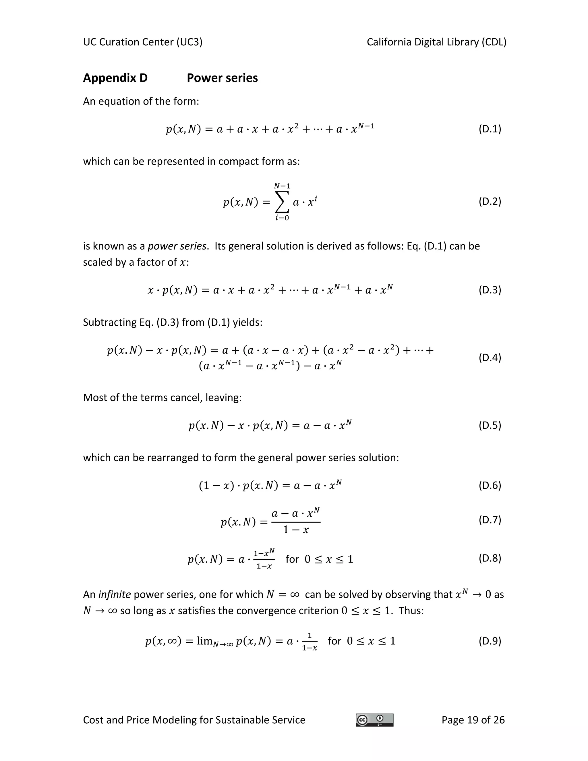 UC Curation Center (UC3)    California Digital Library (CDL) 
Cost and Price Modeling for Sustainable Service  Page 19 of 26 
Appendix D   Power series 
An equation of the form: 
, · · ·   (D.1)
 
which can be represented in compact form as: 
, ·   (D.2)
 
is known as a power series.  Its general solution is derived as follows: Eq. (D.1) can be 
scaled by a factor of  : 
· , · · · ·   (D.3)
 
Subtracting Eq. (D.3) from (D.1) yields: 
. · , · · · ·
· · ·   
(D.4)
 
Most of the terms cancel, leaving: 
. · , ·   (D.5)
 
which can be rearranged to form the general power series solution: 
1 · . ·   (D.6)
.
·
1
  (D.7)
. ·     for  0 1  (D.8)
 
An infinite power series, one for which  ∞  can be solved by observing that  0 as 
∞ so long as   satisfies the convergence criterion 0 1.  Thus: 
, ∞ lim , ·     for  0 1  (D.9)
 
 