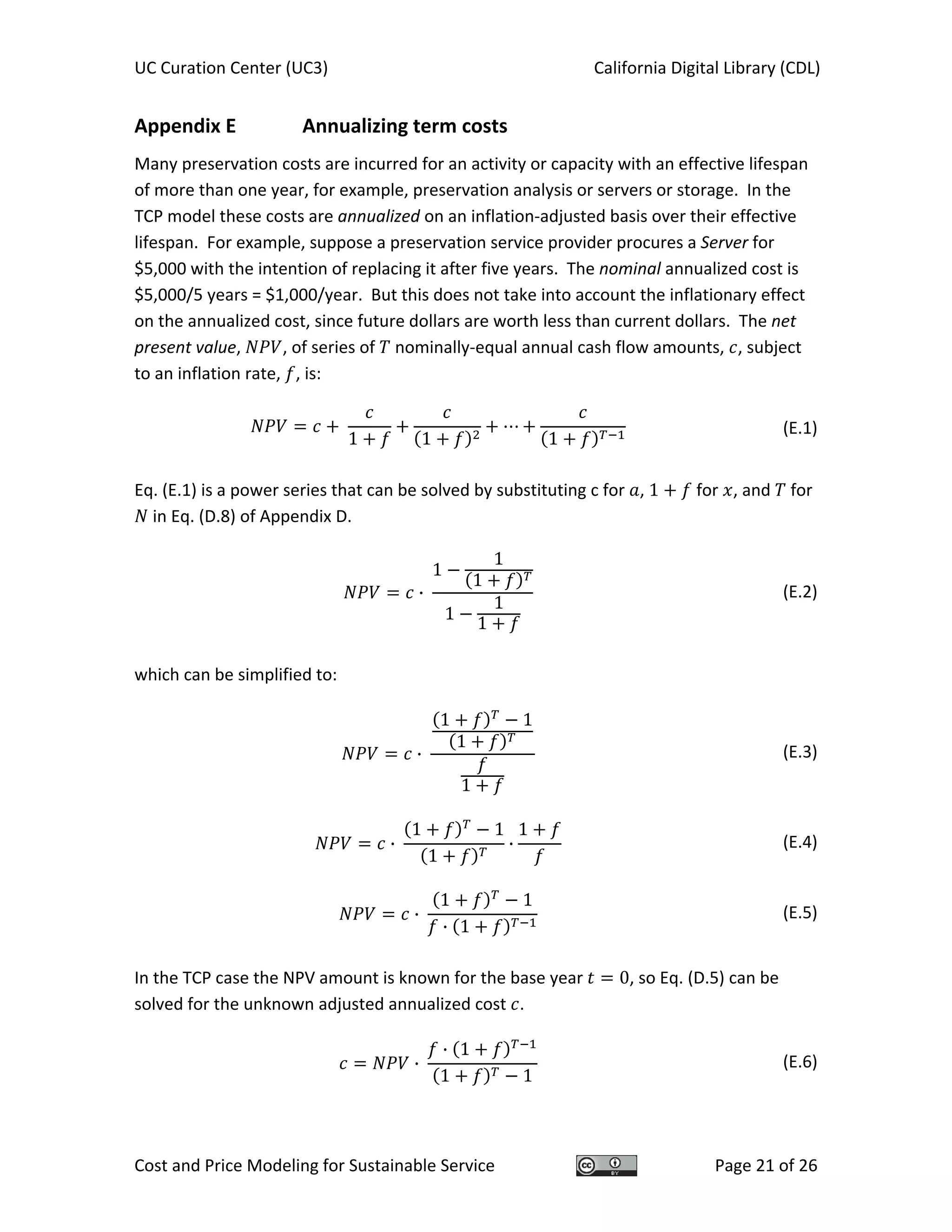 UC Curation Center (UC3)    California Digital Library (CDL) 
Cost and Price Modeling for Sustainable Service  Page 21 of 26 
Appendix E    Annualizing term costs 
Many preservation costs are incurred for an activity or capacity with an effective lifespan 
of more than one year, for example, preservation analysis or servers or storage.  In the 
TCP model these costs are annualized on an inflation‐adjusted basis over their effective 
lifespan.  For example, suppose a preservation service provider procures a Server for 
$5,000 with the intention of replacing it after five years.  The nominal annualized cost is 
$5,000/5 years = $1,000/year.  But this does not take into account the inflationary effect 
on the annualized cost, since future dollars are worth less than current dollars.  The net 
present value,  , of series of   nominally‐equal annual cash flow amounts,  , subject 
to an inflation rate,  , is: 
1 1 1
  (E.1)
 
Eq. (E.1) is a power series that can be solved by substituting c for  , 1  for  , and   for 
 in Eq. (D.8) of Appendix D. 
·
1
1
1
1
1
1
  (E.2)
 
which can be simplified to: 
·
1 1
1
1
  (E.3)
·
1 1
1
·
1
  (E.4)
·
1 1
· 1
  (E.5)
 
In the TCP case the NPV amount is known for the base year  0, so Eq. (D.5) can be 
solved for the unknown adjusted annualized cost  . 
·
· 1
1 1
  (E.6)
 
