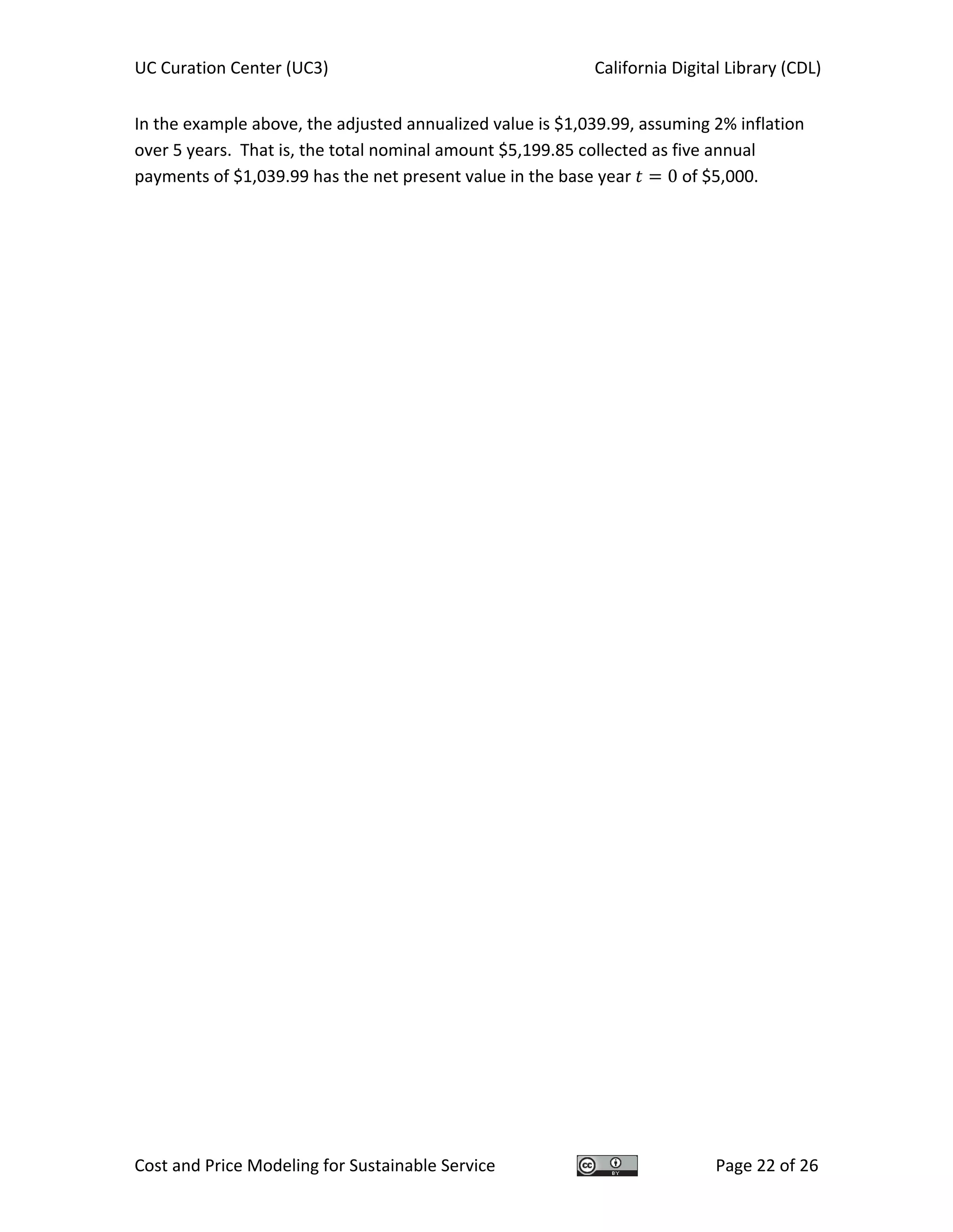 UC Curation Center (UC3)    California Digital Library (CDL) 
Cost and Price Modeling for Sustainable Service  Page 22 of 26 
In the example above, the adjusted annualized value is $1,039.99, assuming 2% inflation 
over 5 years.  That is, the total nominal amount $5,199.85 collected as five annual 
payments of $1,039.99 has the net present value in the base year  0 of $5,000. 
   
 