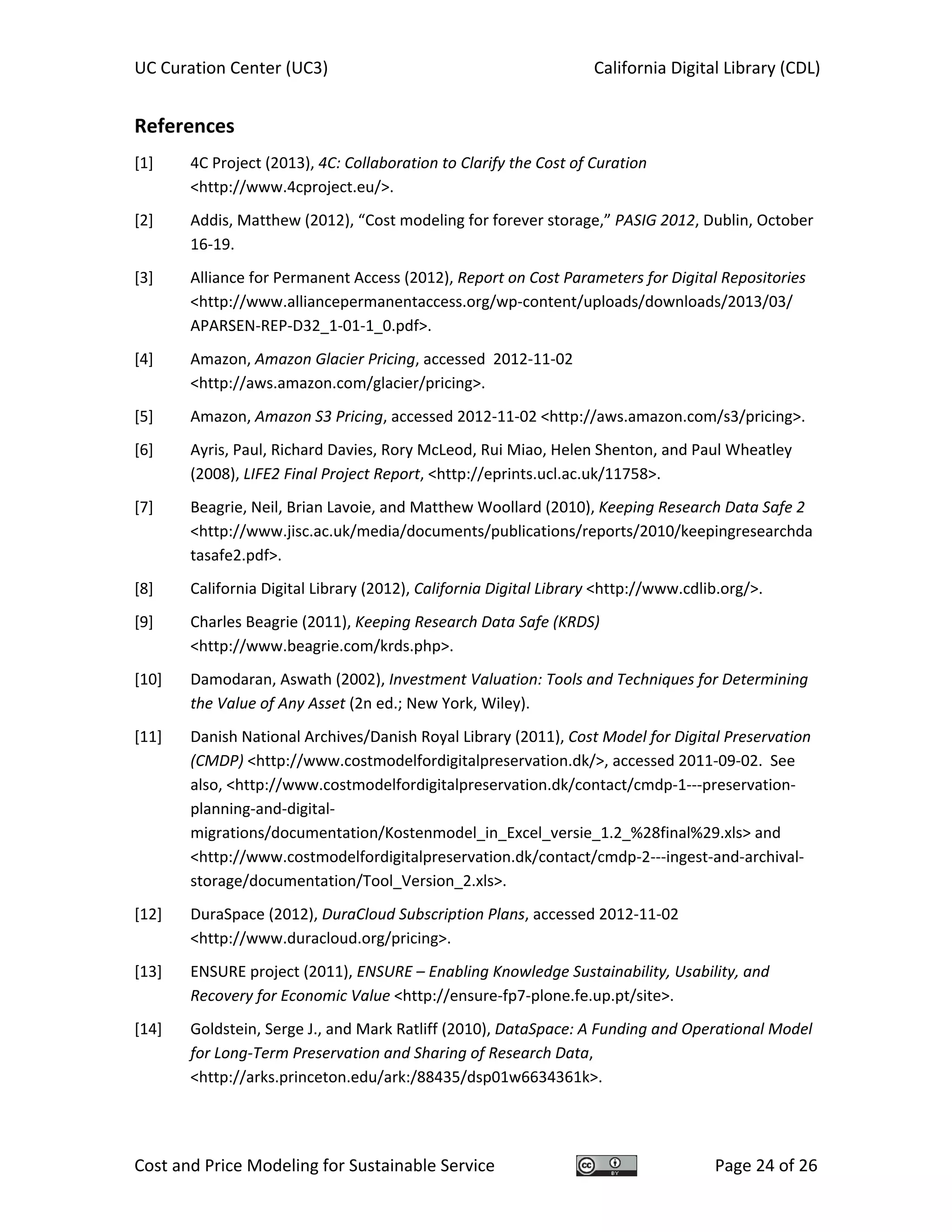 UC Curation Center (UC3)    California Digital Library (CDL) 
Cost and Price Modeling for Sustainable Service  Page 24 of 26 
References 
[1] 4C Project (2013), 4C: Collaboration to Clarify the Cost of Curation 
<http://www.4cproject.eu/>. 
[2] Addis, Matthew (2012), “Cost modeling for forever storage,” PASIG 2012, Dublin, October 
16‐19. 
[3] Alliance for Permanent Access (2012), Report on Cost Parameters for Digital Repositories 
<http://www.alliancepermanentaccess.org/wp‐content/uploads/downloads/2013/03/ 
APARSEN‐REP‐D32_1‐01‐1_0.pdf>. 
[4] Amazon, Amazon Glacier Pricing, accessed  2012‐11‐02 
<http://aws.amazon.com/glacier/pricing>. 
[5] Amazon, Amazon S3 Pricing, accessed 2012‐11‐02 <http://aws.amazon.com/s3/pricing>. 
[6] Ayris, Paul, Richard Davies, Rory McLeod, Rui Miao, Helen Shenton, and Paul Wheatley 
(2008), LIFE2 Final Project Report, <http://eprints.ucl.ac.uk/11758>. 
[7] Beagrie, Neil, Brian Lavoie, and Matthew Woollard (2010), Keeping Research Data Safe 2 
<http://www.jisc.ac.uk/media/documents/publications/reports/2010/keepingresearchda
tasafe2.pdf>.  
[8] California Digital Library (2012), California Digital Library <http://www.cdlib.org/>. 
[9] Charles Beagrie (2011), Keeping Research Data Safe (KRDS) 
<http://www.beagrie.com/krds.php>. 
[10] Damodaran, Aswath (2002), Investment Valuation: Tools and Techniques for Determining 
the Value of Any Asset (2n ed.; New York, Wiley). 
[11] Danish National Archives/Danish Royal Library (2011), Cost Model for Digital Preservation 
(CMDP) <http://www.costmodelfordigitalpreservation.dk/>, accessed 2011‐09‐02.  See 
also, <http://www.costmodelfordigitalpreservation.dk/contact/cmdp‐1‐‐‐preservation‐
planning‐and‐digital‐
migrations/documentation/Kostenmodel_in_Excel_versie_1.2_%28final%29.xls> and 
<http://www.costmodelfordigitalpreservation.dk/contact/cmdp‐2‐‐‐ingest‐and‐archival‐
storage/documentation/Tool_Version_2.xls>. 
[12] DuraSpace (2012), DuraCloud Subscription Plans, accessed 2012‐11‐02 
<http://www.duracloud.org/pricing>. 
[13] ENSURE project (2011), ENSURE – Enabling Knowledge Sustainability, Usability, and 
Recovery for Economic Value <http://ensure‐fp7‐plone.fe.up.pt/site>. 
[14] Goldstein, Serge J., and Mark Ratliff (2010), DataSpace: A Funding and Operational Model 
for Long‐Term Preservation and Sharing of Research Data, 
<http://arks.princeton.edu/ark:/88435/dsp01w6634361k>. 
 