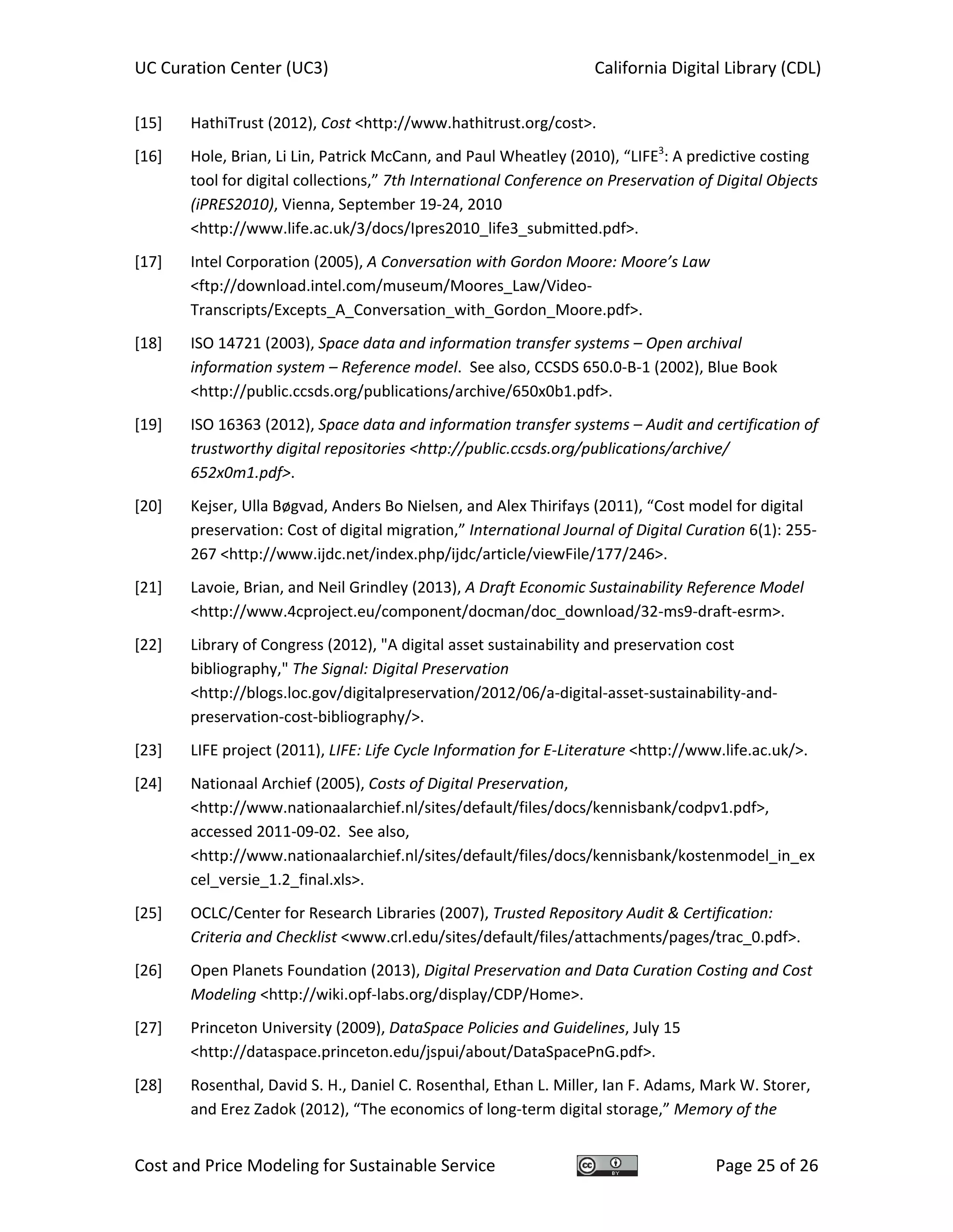 UC Curation Center (UC3)    California Digital Library (CDL) 
Cost and Price Modeling for Sustainable Service  Page 25 of 26 
[15] HathiTrust (2012), Cost <http://www.hathitrust.org/cost>. 
[16] Hole, Brian, Li Lin, Patrick McCann, and Paul Wheatley (2010), “LIFE3
: A predictive costing 
tool for digital collections,” 7th International Conference on Preservation of Digital Objects 
(iPRES2010), Vienna, September 19‐24, 2010 
<http://www.life.ac.uk/3/docs/Ipres2010_life3_submitted.pdf>. 
[17] Intel Corporation (2005), A Conversation with Gordon Moore: Moore’s Law 
<ftp://download.intel.com/museum/Moores_Law/Video‐
Transcripts/Excepts_A_Conversation_with_Gordon_Moore.pdf>. 
[18] ISO 14721 (2003), Space data and information transfer systems – Open archival 
information system – Reference model.  See also, CCSDS 650.0‐B‐1 (2002), Blue Book 
<http://public.ccsds.org/publications/archive/650x0b1.pdf>. 
[19] ISO 16363 (2012), Space data and information transfer systems – Audit and certification of 
trustworthy digital repositories <http://public.ccsds.org/publications/archive/ 
652x0m1.pdf>. 
[20] Kejser, Ulla Bøgvad, Anders Bo Nielsen, and Alex Thirifays (2011), “Cost model for digital 
preservation: Cost of digital migration,” International Journal of Digital Curation 6(1): 255‐
267 <http://www.ijdc.net/index.php/ijdc/article/viewFile/177/246>. 
[21] Lavoie, Brian, and Neil Grindley (2013), A Draft Economic Sustainability Reference Model 
<http://www.4cproject.eu/component/docman/doc_download/32‐ms9‐draft‐esrm>. 
[22] Library of Congress (2012), "A digital asset sustainability and preservation cost 
bibliography," The Signal: Digital Preservation 
<http://blogs.loc.gov/digitalpreservation/2012/06/a‐digital‐asset‐sustainability‐and‐
preservation‐cost‐bibliography/>. 
[23] LIFE project (2011), LIFE: Life Cycle Information for E‐Literature <http://www.life.ac.uk/>. 
[24] Nationaal Archief (2005), Costs of Digital Preservation, 
<http://www.nationaalarchief.nl/sites/default/files/docs/kennisbank/codpv1.pdf>, 
accessed 2011‐09‐02.  See also, 
<http://www.nationaalarchief.nl/sites/default/files/docs/kennisbank/kostenmodel_in_ex
cel_versie_1.2_final.xls>. 
[25] OCLC/Center for Research Libraries (2007), Trusted Repository Audit & Certification: 
Criteria and Checklist <www.crl.edu/sites/default/files/attachments/pages/trac_0.pdf>. 
[26] Open Planets Foundation (2013), Digital Preservation and Data Curation Costing and Cost 
Modeling <http://wiki.opf‐labs.org/display/CDP/Home>. 
[27] Princeton University (2009), DataSpace Policies and Guidelines, July 15 
<http://dataspace.princeton.edu/jspui/about/DataSpacePnG.pdf>. 
[28] Rosenthal, David S. H., Daniel C. Rosenthal, Ethan L. Miller, Ian F. Adams, Mark W. Storer, 
and Erez Zadok (2012), “The economics of long‐term digital storage,” Memory of the 
 