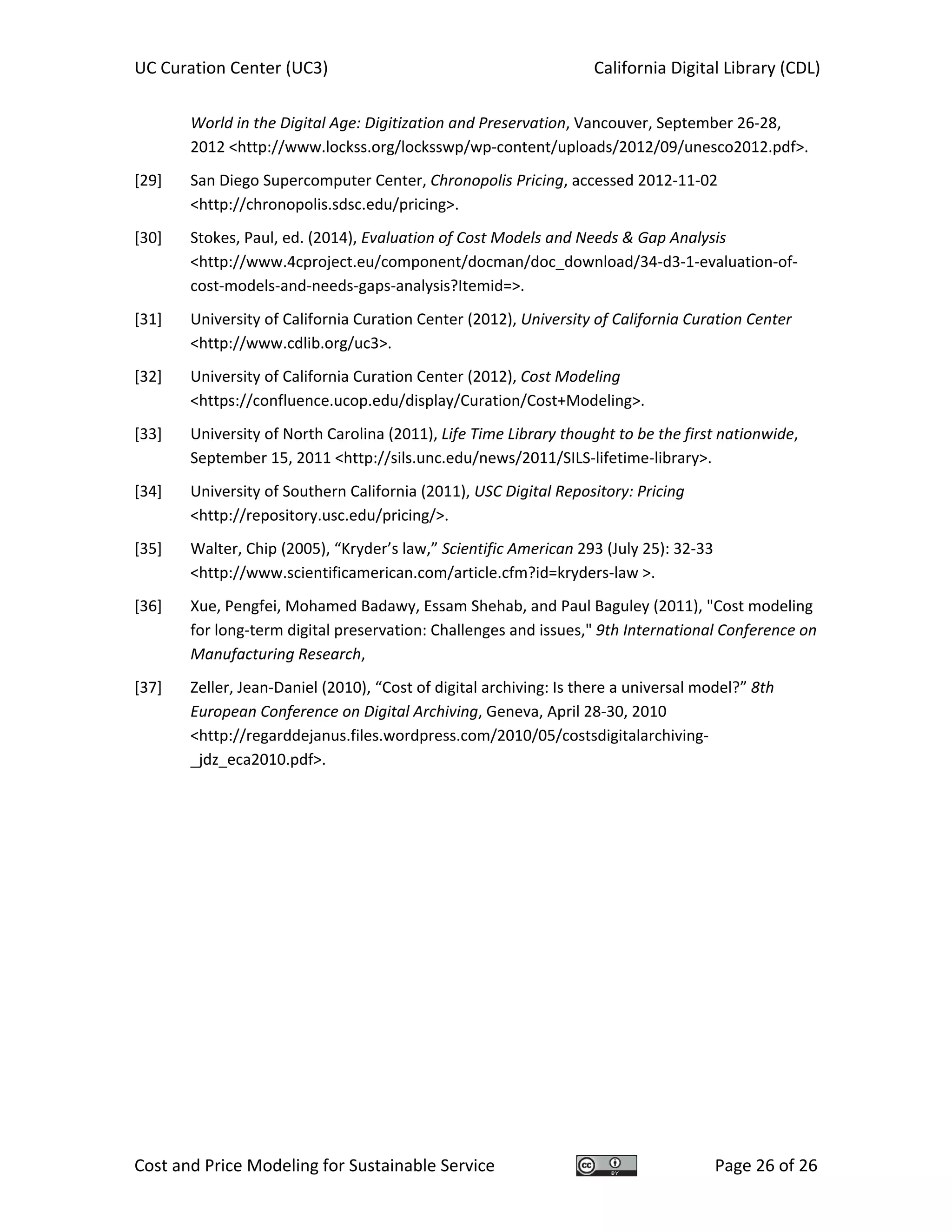 UC Curation Center (UC3)    California Digital Library (CDL) 
Cost and Price Modeling for Sustainable Service  Page 26 of 26 
World in the Digital Age: Digitization and Preservation, Vancouver, September 26‐28, 
2012 <http://www.lockss.org/locksswp/wp‐content/uploads/2012/09/unesco2012.pdf>. 
[29] San Diego Supercomputer Center, Chronopolis Pricing, accessed 2012‐11‐02 
<http://chronopolis.sdsc.edu/pricing>. 
[30] Stokes, Paul, ed. (2014), Evaluation of Cost Models and Needs & Gap Analysis 
<http://www.4cproject.eu/component/docman/doc_download/34‐d3‐1‐evaluation‐of‐
cost‐models‐and‐needs‐gaps‐analysis?Itemid=>. 
[31] University of California Curation Center (2012), University of California Curation Center 
<http://www.cdlib.org/uc3>. 
[32] University of California Curation Center (2012), Cost Modeling 
<https://confluence.ucop.edu/display/Curation/Cost+Modeling>. 
[33] University of North Carolina (2011), Life Time Library thought to be the first nationwide, 
September 15, 2011 <http://sils.unc.edu/news/2011/SILS‐lifetime‐library>. 
[34] University of Southern California (2011), USC Digital Repository: Pricing 
<http://repository.usc.edu/pricing/>. 
[35] Walter, Chip (2005), “Kryder’s law,” Scientific American 293 (July 25): 32‐33 
<http://www.scientificamerican.com/article.cfm?id=kryders‐law >. 
[36] Xue, Pengfei, Mohamed Badawy, Essam Shehab, and Paul Baguley (2011), "Cost modeling 
for long‐term digital preservation: Challenges and issues," 9th International Conference on 
Manufacturing Research,  
[37] Zeller, Jean‐Daniel (2010), “Cost of digital archiving: Is there a universal model?” 8th 
European Conference on Digital Archiving, Geneva, April 28‐30, 2010 
<http://regarddejanus.files.wordpress.com/2010/05/costsdigitalarchiving‐
_jdz_eca2010.pdf>. 
 