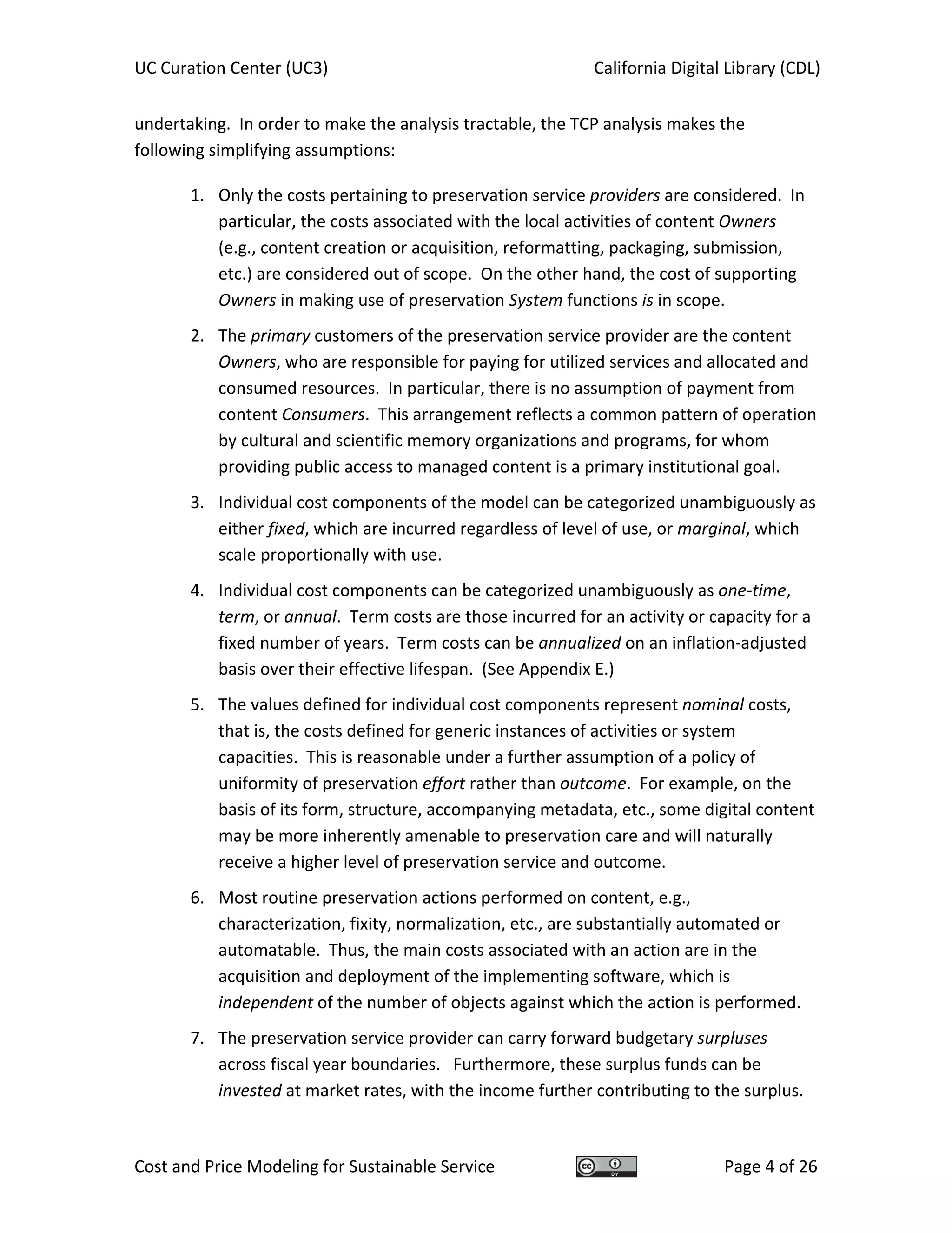 UC Curation Center (UC3)    California Digital Library (CDL) 
Cost and Price Modeling for Sustainable Service  Page 4 of 26 
undertaking.  In order to make the analysis tractable, the TCP analysis makes the 
following simplifying assumptions: 
1. Only the costs pertaining to preservation service providers are considered.  In 
particular, the costs associated with the local activities of content Owners 
(e.g., content creation or acquisition, reformatting, packaging, submission, 
etc.) are considered out of scope.  On the other hand, the cost of supporting 
Owners in making use of preservation System functions is in scope. 
2. The primary customers of the preservation service provider are the content 
Owners, who are responsible for paying for utilized services and allocated and 
consumed resources.  In particular, there is no assumption of payment from 
content Consumers.  This arrangement reflects a common pattern of operation 
by cultural and scientific memory organizations and programs, for whom 
providing public access to managed content is a primary institutional goal. 
3. Individual cost components of the model can be categorized unambiguously as 
either fixed, which are incurred regardless of level of use, or marginal, which 
scale proportionally with use.   
4. Individual cost components can be categorized unambiguously as one‐time, 
term, or annual.  Term costs are those incurred for an activity or capacity for a 
fixed number of years.  Term costs can be annualized on an inflation‐adjusted 
basis over their effective lifespan.  (See Appendix E.) 
5. The values defined for individual cost components represent nominal costs, 
that is, the costs defined for generic instances of activities or system 
capacities.  This is reasonable under a further assumption of a policy of 
uniformity of preservation effort rather than outcome.  For example, on the 
basis of its form, structure, accompanying metadata, etc., some digital content 
may be more inherently amenable to preservation care and will naturally 
receive a higher level of preservation service and outcome. 
6. Most routine preservation actions performed on content, e.g., 
characterization, fixity, normalization, etc., are substantially automated or 
automatable.  Thus, the main costs associated with an action are in the 
acquisition and deployment of the implementing software, which is 
independent of the number of objects against which the action is performed. 
7. The preservation service provider can carry forward budgetary surpluses 
across fiscal year boundaries.   Furthermore, these surplus funds can be 
invested at market rates, with the income further contributing to the surplus. 
 