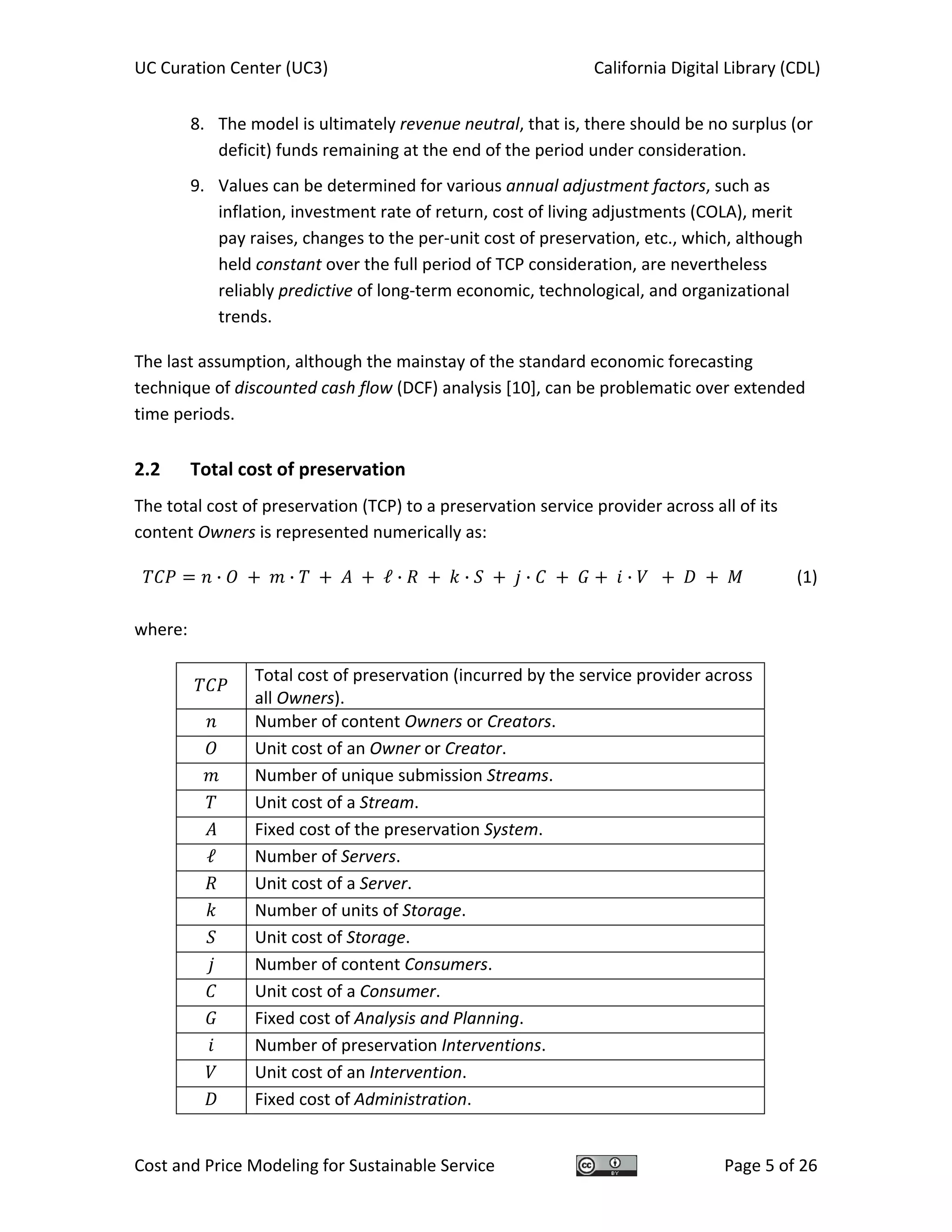 UC Curation Center (UC3)    California Digital Library (CDL) 
Cost and Price Modeling for Sustainable Service  Page 5 of 26 
8. The model is ultimately revenue neutral, that is, there should be no surplus (or 
deficit) funds remaining at the end of the period under consideration. 
9. Values can be determined for various annual adjustment factors, such as 
inflation, investment rate of return, cost of living adjustments (COLA), merit 
pay raises, changes to the per‐unit cost of preservation, etc., which, although 
held constant over the full period of TCP consideration, are nevertheless 
reliably predictive of long‐term economic, technological, and organizational 
trends.  
The last assumption, although the mainstay of the standard economic forecasting 
technique of discounted cash flow (DCF) analysis [10], can be problematic over extended 
time periods. 
2.2  Total cost of preservation 
The total cost of preservation (TCP) to a preservation service provider across all of its 
content Owners is represented numerically as: 
· · ℓ · · · · (1)
 
where: 
 
Total cost of preservation (incurred by the service provider across 
all Owners). 
  Number of content Owners or Creators.
  Unit cost of an Owner or Creator.
  Number of unique submission Streams.
  Unit cost of a Stream.
  Fixed cost of the preservation System.
ℓ  Number of Servers.
  Unit cost of a Server.
  Number of units of Storage.
  Unit cost of Storage.
  Number of content Consumers.
  Unit cost of a Consumer.
  Fixed cost of Analysis and Planning.
  Number of preservation Interventions.
  Unit cost of an Intervention.
  Fixed cost of Administration.
 