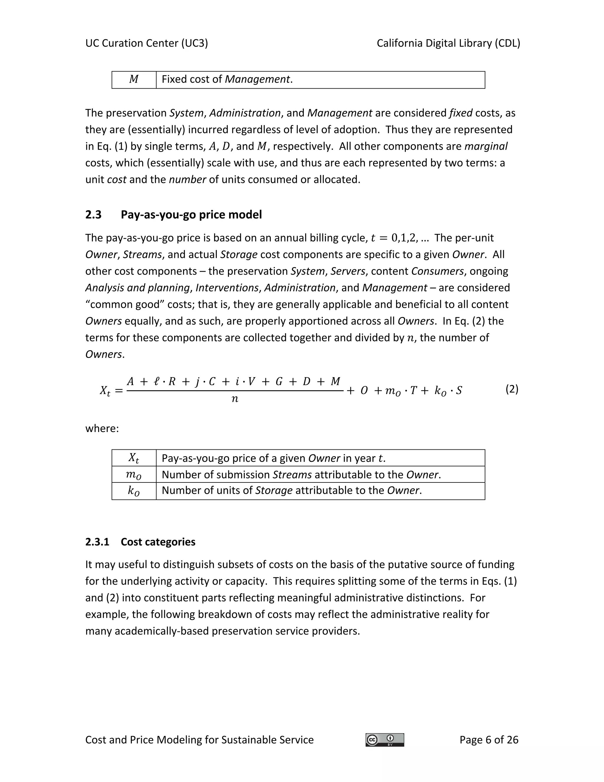 UC Curation Center (UC3)    California Digital Library (CDL) 
Cost and Price Modeling for Sustainable Service  Page 6 of 26 
  Fixed cost of Management.
 
The preservation System, Administration, and Management are considered fixed costs, as 
they are (essentially) incurred regardless of level of adoption.  Thus they are represented 
in Eq. (1) by single terms,  ,  , and  , respectively.  All other components are marginal 
costs, which (essentially) scale with use, and thus are each represented by two terms: a 
unit cost and the number of units consumed or allocated. 
2.3  Pay‐as‐you‐go price model 
The pay‐as‐you‐go price is based on an annual billing cycle,  0,1,2, …  The per‐unit 
Owner, Streams, and actual Storage cost components are specific to a given Owner.  All 
other cost components – the preservation System, Servers, content Consumers, ongoing 
Analysis and planning, Interventions, Administration, and Management – are considered 
“common good” costs; that is, they are generally applicable and beneficial to all content 
Owners equally, and as such, are properly apportioned across all Owners.  In Eq. (2) the 
terms for these components are collected together and divided by  , the number of 
Owners. 
ℓ · · ·
· · (2)
 
where: 
  Pay‐as‐you‐go price of a given Owner in year  . 
  Number of submission Streams attributable to the Owner. 
  Number of units of Storage attributable to the Owner.
 
2.3.1  Cost categories 
It may useful to distinguish subsets of costs on the basis of the putative source of funding 
for the underlying activity or capacity.  This requires splitting some of the terms in Eqs. (1) 
and (2) into constituent parts reflecting meaningful administrative distinctions.  For 
example, the following breakdown of costs may reflect the administrative reality for 
many academically‐based preservation service providers. 
 