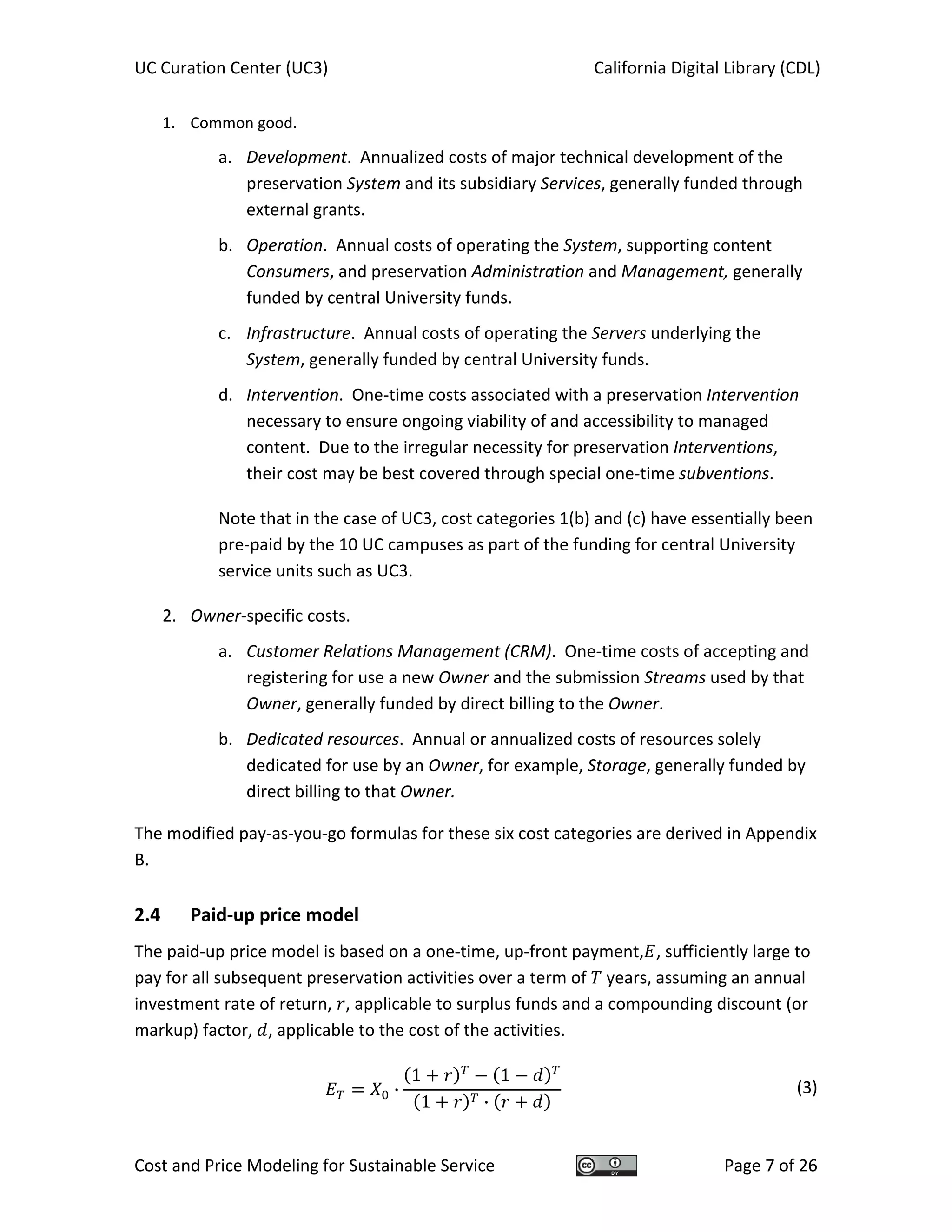 UC Curation Center (UC3)    California Digital Library (CDL) 
Cost and Price Modeling for Sustainable Service  Page 7 of 26 
1. Common good. 
a. Development.  Annualized costs of major technical development of the 
preservation System and its subsidiary Services, generally funded through 
external grants. 
b. Operation.  Annual costs of operating the System, supporting content 
Consumers, and preservation Administration and Management, generally 
funded by central University funds. 
c. Infrastructure.  Annual costs of operating the Servers underlying the 
System, generally funded by central University funds. 
d. Intervention.  One‐time costs associated with a preservation Intervention 
necessary to ensure ongoing viability of and accessibility to managed 
content.  Due to the irregular necessity for preservation Interventions, 
their cost may be best covered through special one‐time subventions.   
Note that in the case of UC3, cost categories 1(b) and (c) have essentially been 
pre‐paid by the 10 UC campuses as part of the funding for central University 
service units such as UC3.  
2. Owner‐specific costs. 
a. Customer Relations Management (CRM).  One‐time costs of accepting and 
registering for use a new Owner and the submission Streams used by that 
Owner, generally funded by direct billing to the Owner. 
b. Dedicated resources.  Annual or annualized costs of resources solely 
dedicated for use by an Owner, for example, Storage, generally funded by 
direct billing to that Owner. 
The modified pay‐as‐you‐go formulas for these six cost categories are derived in Appendix 
B. 
2.4  Paid‐up price model 
The paid‐up price model is based on a one‐time, up‐front payment, , sufficiently large to 
pay for all subsequent preservation activities over a term of   years, assuming an annual 
investment rate of return,  , applicable to surplus funds and a compounding discount (or 
markup) factor,  , applicable to the cost of the activities.   
·
1 1
1 ·
  (3)
 