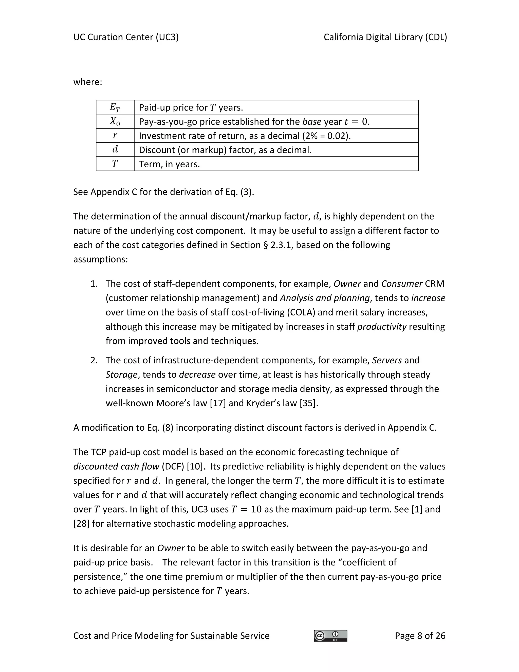 UC Curation Center (UC3)    California Digital Library (CDL) 
Cost and Price Modeling for Sustainable Service  Page 8 of 26 
 
where: 
  Paid‐up price for   years. 
  Pay‐as‐you‐go price established for the base year  0. 
  Investment rate of return, as a decimal (2% = 0.02). 
  Discount (or markup) factor, as a decimal. 
  Term, in years. 
 
See Appendix C for the derivation of Eq. (3). 
The determination of the annual discount/markup factor,  , is highly dependent on the 
nature of the underlying cost component.  It may be useful to assign a different factor to 
each of the cost categories defined in Section § 2.3.1, based on the following 
assumptions: 
1. The cost of staff‐dependent components, for example, Owner and Consumer CRM 
(customer relationship management) and Analysis and planning, tends to increase 
over time on the basis of staff cost‐of‐living (COLA) and merit salary increases, 
although this increase may be mitigated by increases in staff productivity resulting 
from improved tools and techniques. 
2. The cost of infrastructure‐dependent components, for example, Servers and 
Storage, tends to decrease over time, at least is has historically through steady 
increases in semiconductor and storage media density, as expressed through the 
well‐known Moore’s law [17] and Kryder’s law [35]. 
A modification to Eq. (8) incorporating distinct discount factors is derived in Appendix C.  
The TCP paid‐up cost model is based on the economic forecasting technique of 
discounted cash flow (DCF) [10].  Its predictive reliability is highly dependent on the values 
specified for   and  .  In general, the longer the term  , the more difficult it is to estimate 
values for   and   that will accurately reflect changing economic and technological trends 
over   years. In light of this, UC3 uses  10 as the maximum paid‐up term. See [1] and 
[28] for alternative stochastic modeling approaches. 
It is desirable for an Owner to be able to switch easily between the pay‐as‐you‐go and 
paid‐up price basis.    The relevant factor in this transition is the “coefficient of 
persistence,” the one time premium or multiplier of the then current pay‐as‐you‐go price 
to achieve paid‐up persistence for   years. 
 
