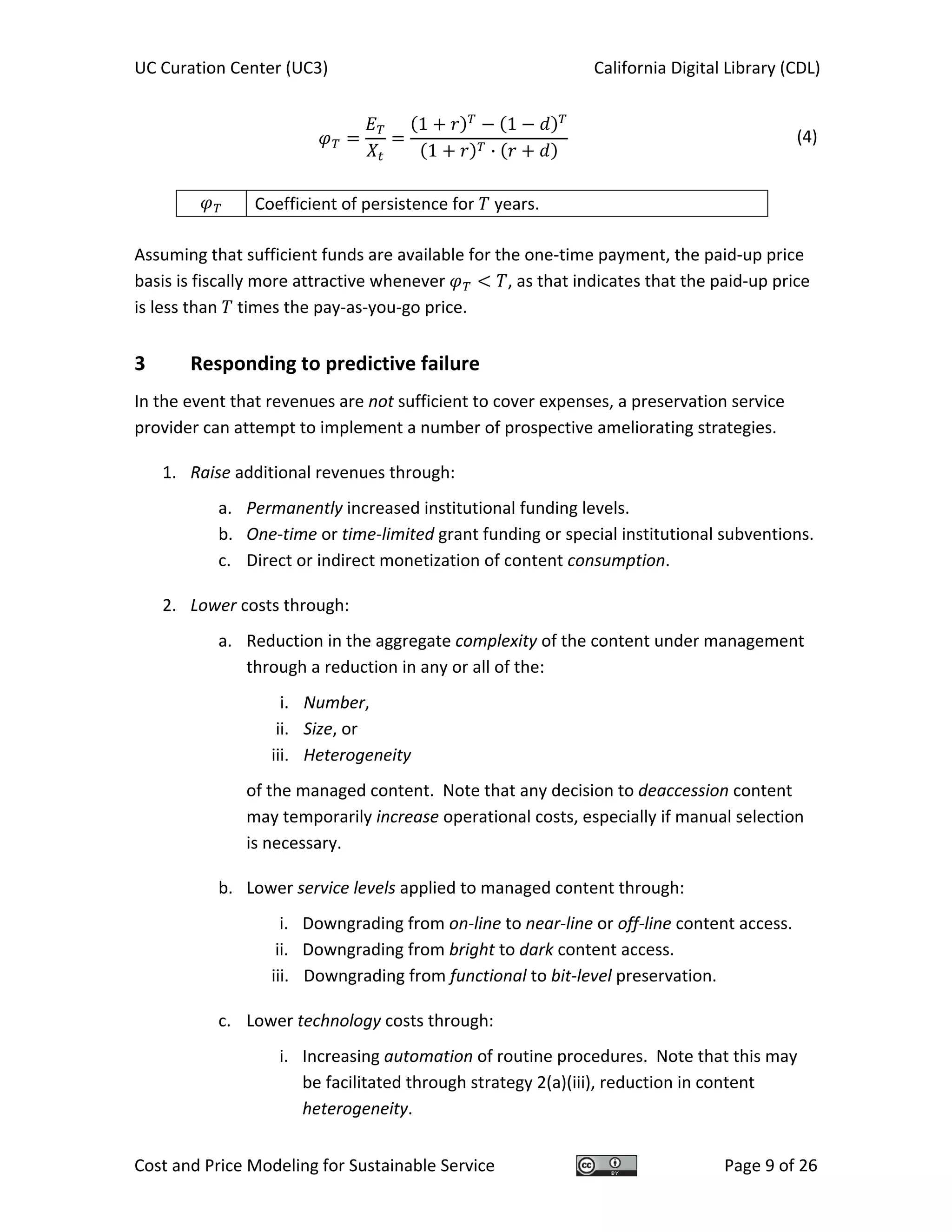 UC Curation Center (UC3)    California Digital Library (CDL) 
Cost and Price Modeling for Sustainable Service  Page 9 of 26 
1 1
1 ·
  (4)
 
  Coefficient of persistence for   years. 
 
Assuming that sufficient funds are available for the one‐time payment, the paid‐up price 
basis is fiscally more attractive whenever  , as that indicates that the paid‐up price 
is less than   times the pay‐as‐you‐go price. 
3  Responding to predictive failure 
In the event that revenues are not sufficient to cover expenses, a preservation service 
provider can attempt to implement a number of prospective ameliorating strategies. 
1. Raise additional revenues through: 
a. Permanently increased institutional funding levels. 
b. One‐time or time‐limited grant funding or special institutional subventions. 
c. Direct or indirect monetization of content consumption. 
2. Lower costs through: 
a. Reduction in the aggregate complexity of the content under management 
through a reduction in any or all of the: 
i. Number, 
ii. Size, or 
iii. Heterogeneity 
of the managed content.  Note that any decision to deaccession content 
may temporarily increase operational costs, especially if manual selection 
is necessary. 
b. Lower service levels applied to managed content through: 
i. Downgrading from on‐line to near‐line or off‐line content access. 
ii. Downgrading from bright to dark content access. 
iii. Downgrading from functional to bit‐level preservation. 
c. Lower technology costs through: 
i. Increasing automation of routine procedures.  Note that this may 
be facilitated through strategy 2(a)(iii), reduction in content 
heterogeneity. 
 