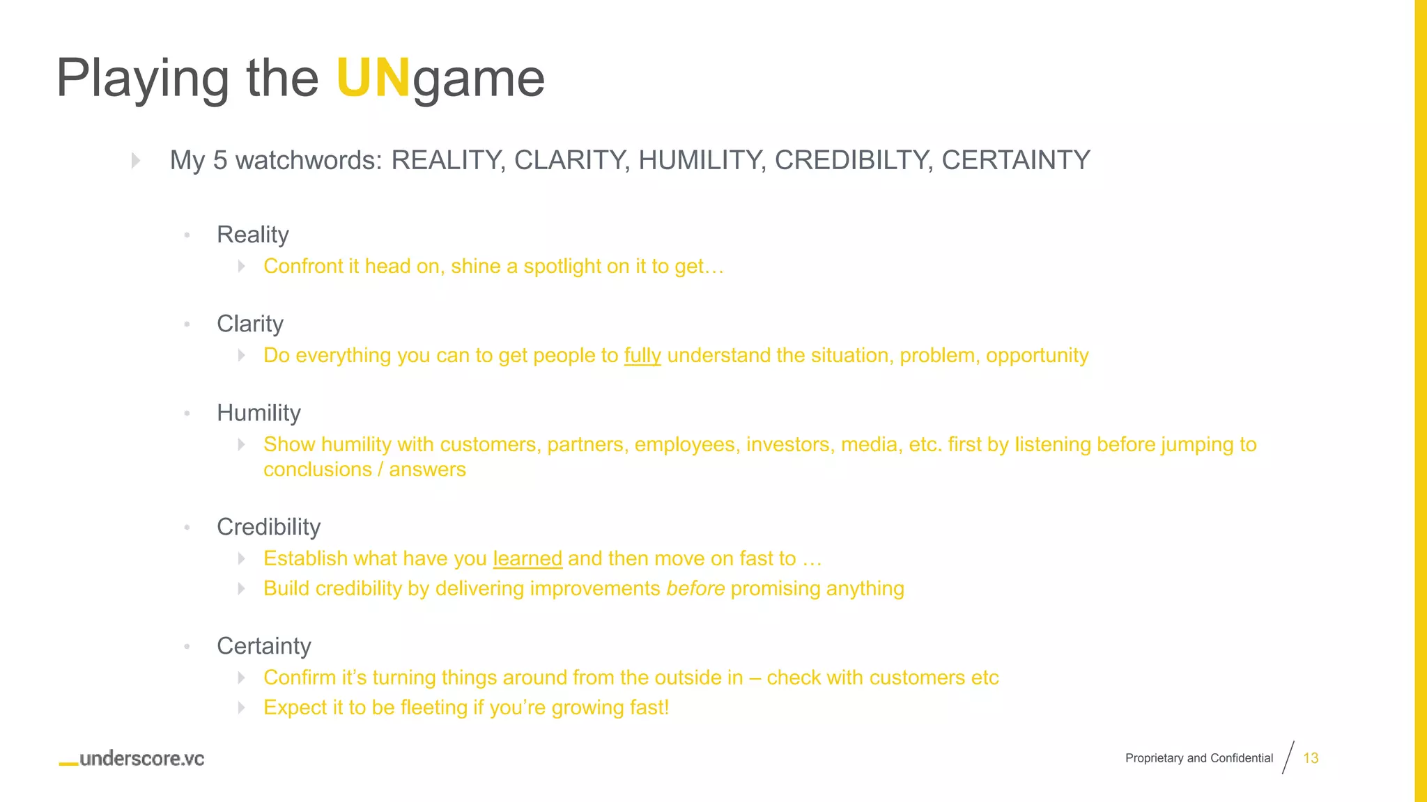 Proprietary and Confidential
Playing the UNgame
 My 5 watchwords: REALITY, CLARITY, HUMILITY, CREDIBILTY, CERTAINTY
• Reality
 Confront it head on, shine a spotlight on it to get…
• Clarity
 Do everything you can to get people to fully understand the situation, problem, opportunity
• Humility
 Show humility with customers, partners, employees, investors, media, etc. first by listening before jumping to
conclusions / answers
• Credibility
 Establish what have you learned and then move on fast to …
 Build credibility by delivering improvements before promising anything
• Certainty
 Confirm it’s turning things around from the outside in – check with customers etc
 Expect it to be fleeting if you’re growing fast!
13
 