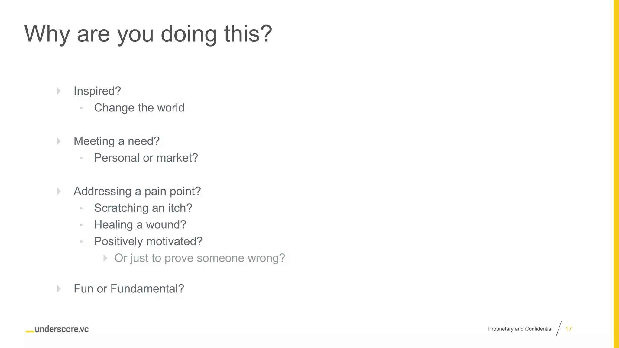 Proprietary and Confidential
Why are you doing this?
 Inspired?
• Change the world
 Meeting a need?
• Personal or market?
 Addressing a pain point?
• Scratching an itch?
• Healing a wound?
• Positively motivated?
 Or just to prove someone wrong?
 Fun or Fundamental?
17
 