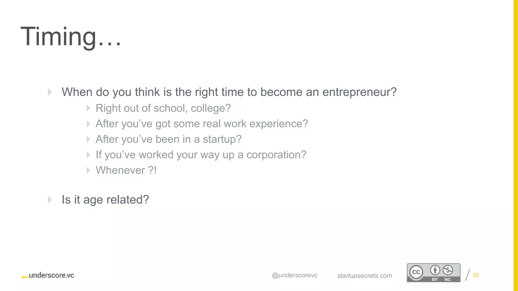 Proprietary and Confidential
Timing…
20startupsecrets.com@underscorevc
 When do you think is the right time to become an entrepreneur?
 Right out of school, college?
 After you’ve got some real work experience?
 After you’ve been in a startup?
 If you’ve worked your way up a corporation?
 Whenever ?!
 Is it age related?
 