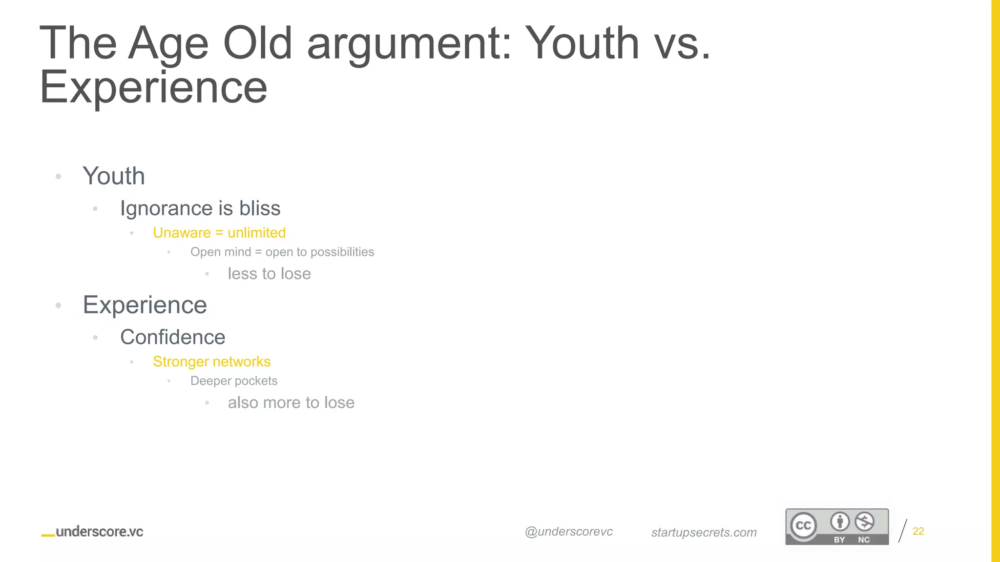 Proprietary and Confidential
The Age Old argument: Youth vs.
Experience
22startupsecrets.com@underscorevc
• Youth
• Ignorance is bliss
• Unaware = unlimited
• Open mind = open to possibilities
• less to lose
• Experience
• Confidence
• Stronger networks
• Deeper pockets
• also more to lose
 