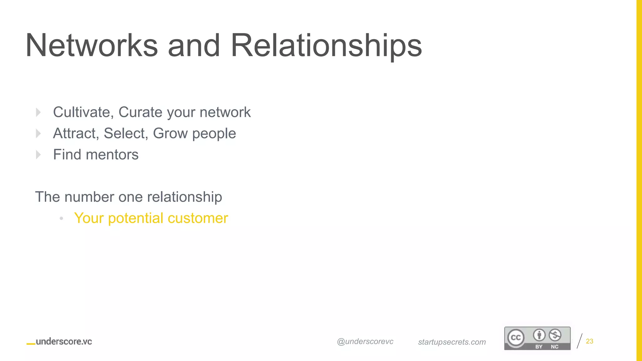 Proprietary and Confidential
Networks and Relationships
23startupsecrets.com@underscorevc
 Cultivate, Curate your network
 Attract, Select, Grow people
 Find mentors
The number one relationship
• Your potential customer
 