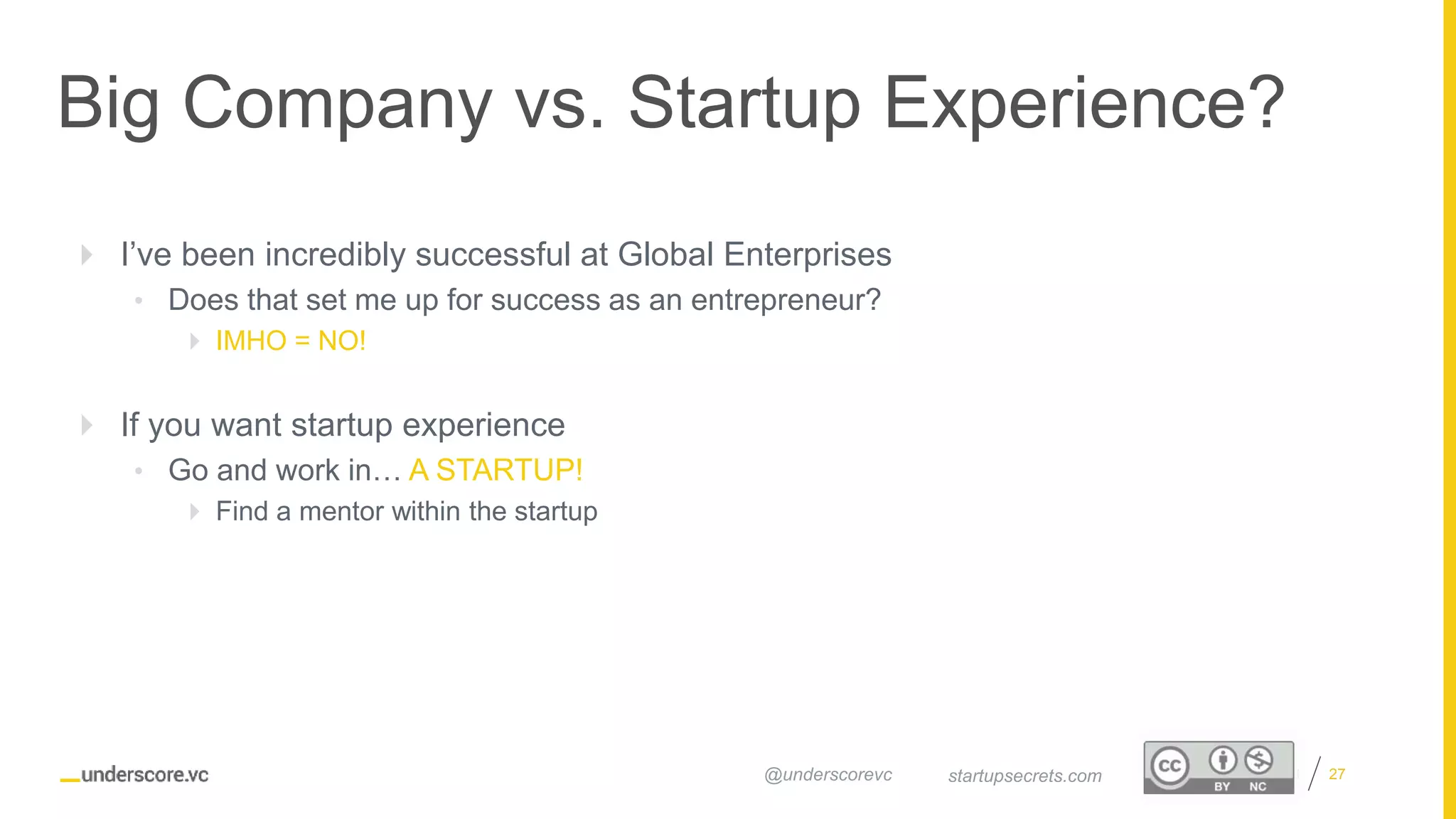 Proprietary and Confidential
Big Company vs. Startup Experience?
27startupsecrets.com@underscorevc
 I’ve been incredibly successful at Global Enterprises
• Does that set me up for success as an entrepreneur?
 IMHO = NO!
 If you want startup experience
• Go and work in… A STARTUP!
 Find a mentor within the startup
 