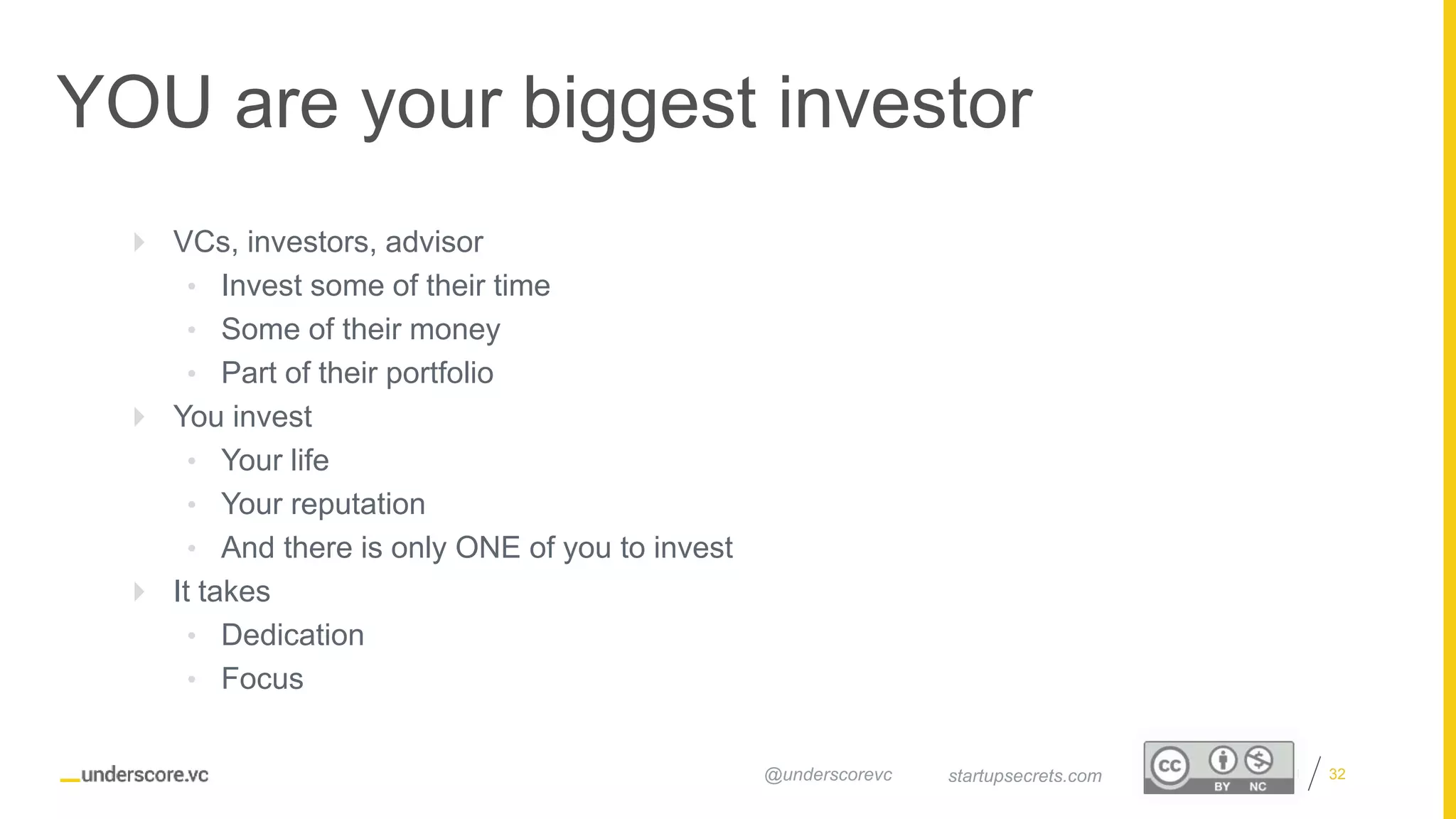 Proprietary and Confidential
YOU are your biggest investor
32startupsecrets.com@underscorevc
 VCs, investors, advisor
• Invest some of their time
• Some of their money
• Part of their portfolio
 You invest
• Your life
• Your reputation
• And there is only ONE of you to invest
 It takes
• Dedication
• Focus
 