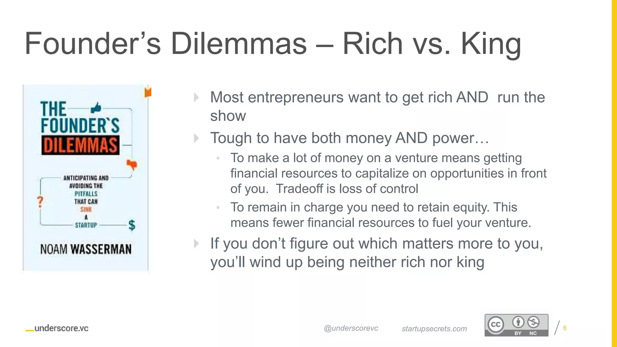 Proprietary and Confidential
Founder’s Dilemmas – Rich vs. King
6startupsecrets.com@underscorevc
 Most entrepreneurs want to get rich AND run the
show
 Tough to have both money AND power…
• To make a lot of money on a venture means getting
financial resources to capitalize on opportunities in front
of you. Tradeoff is loss of control
• To remain in charge you need to retain equity. This
means fewer financial resources to fuel your venture.
 If you don’t figure out which matters more to you,
you’ll wind up being neither rich nor king
 